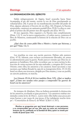 Domingo
LA ORGANIZACIÓN DEL EJÉRCITO

     Salido milagrosamente de Egipto, Israel avanzaba hacia Sinaí.
Acampados al pie del monte, oyeron la voz de Dios proclamando su
voluntad (Éxo. 20). A pesar de esa manifestación increíble del poder de
Dios, algunos adoraron el becerro de oro (Éxo. 32). Después, la Nación,
arrepentida, construyó un santuario portátil (Éxo. 25:8). La obra se com-
pletó el primer día del primer mes del segundo año (Éxo. 40:17).
     El mes siguiente, Dios organizó a la Nación más completamente
(Núm. 1:1). Y, con la nueva organización y el orden nuevo, comienza el
libro de Números, continuando la historia de la relación de Dios con su
pueblo.
    ¿Qué clase de censo pidió Dios a Moisés y Aarón que hicieran, y
por qué? Núm. 1:2, 3.
______________________________________________________________
______________________________________________________________

     Los israelitas no eran una nación guerrera. Habían sido pastores
(Gén. 47:3). Además, eran esclavos recientemente liberados, sin armas
ni adiestramiento para la guerra. Puede parecer extraño que Dios los or-
ganizara en batallones. Pero, debe recordarse que su tarea incluía la des-
trucción de varias naciones de las más malvadas y corruptas del Cercano
Oriente; entre ellos, los amorreos y los cananeos. Israel ejecutaría a esas
naciones, que habían llenado la copa de su transgresión (Gén. 15:14-16).
Israel era ahora una teocracia, dirigida por Dios mismo, y eran un pueblo,
un ejército poderoso, en marcha.

     Lee Génesis 15:14 al 16 (ver también Deut. 9:5). ¿Qué se implica
aquí? ¿Cómo nos ayudan estos pasajes a comprender las guerras de
Israel con los amorreos?
______________________________________________________________
______________________________________________________________
     En tiempos de Abraham, Dios no hubiera permitido la destrucción
de los amorreos, revelando su gran paciencia. “Los amorreos estaban ene-
mistados contra la ley de Dios [...] pero entre ellos había unas pocas per-
sonas buenas y, por causa de esas pocas, él fue indulgente mucho tiem-
po”.–“Comentarios de Elena G. de White” (           1:1.107).

       Muchos se preguntan por qué Israel destruyó a esas personas,
    y es comprensible que así sea. ¿Por qué, en casos así, necesitamos
    avanzar por fe, confiando en la bondad de Dios, quien se reveló por
    medio de Jesús? Juan 14:9.

6
 