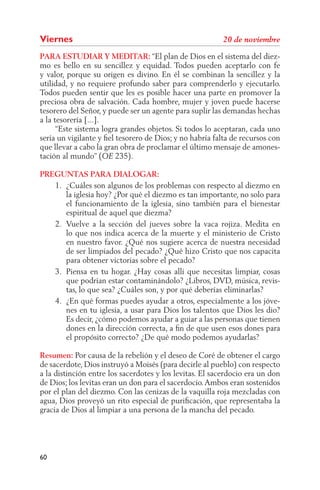 Viernes
PARA ESTUDIAR Y MEDITAR: “El plan de Dios en el sistema del diez-
mo es bello en su sencillez y equidad. Todos pueden aceptarlo con fe
y valor, porque su origen es divino. En él se combinan la sencillez y la
utilidad, y no requiere profundo saber para comprenderlo y ejecutarlo.
Todos pueden sentir que les es posible hacer una parte en promover la
preciosa obra de salvación. Cada hombre, mujer y joven puede hacerse
tesorero del Señor, y puede ser un agente para suplir las demandas hechas
a la tesorería [...].
      “Este sistema logra grandes objetos. Si todos lo aceptaran, cada uno
sería un vigilante y ﬁel tesorero de Dios; y no habría falta de recursos con
que llevar a cabo la gran obra de proclamar el último mensaje de amones-
tación al mundo” (       235).

PREGUNTAS PARA DIALOGAR:
   1. ¿Cuáles son algunos de los problemas con respecto al diezmo en
      la iglesia hoy? ¿Por qué el diezmo es tan importante, no solo para
      el funcionamiento de la iglesia, sino también para el bienestar
      espiritual de aquel que diezma?
   2. Vuelve a la sección del jueves sobre la vaca rojiza. Medita en
      lo que nos indica acerca de la muerte y el ministerio de Cristo
      en nuestro favor. ¿Qué nos sugiere acerca de nuestra necesidad
      de ser limpiados del pecado? ¿Qué hizo Cristo que nos capacita
      para obtener victorias sobre el pecado?
   3. Piensa en tu hogar. ¿Hay cosas allí que necesitas limpiar, cosas
      que podrían estar contaminándolo? ¿Libros, DVD, música, revis-
      tas, lo que sea? ¿Cuáles son, y por qué deberías eliminarlas?
   4. ¿En qué formas puedes ayudar a otros, especialmente a los jóve-
      nes en tu iglesia, a usar para Dios los talentos que Dios les dio?
      Es decir, ¿cómo podemos ayudar a guiar a las personas que tienen
      dones en la dirección correcta, a ﬁn de que usen esos dones para
      el propósito correcto? ¿De qué modo podemos ayudarlas?

Resumen: Por causa de la rebelión y el deseo de Coré de obtener el cargo
de sacerdote, Dios instruyó a Moisés (para decirle al pueblo) con respecto
a la distinción entre los sacerdotes y los levitas. El sacerdocio era un don
de Dios; los levitas eran un don para el sacerdocio. Ambos eran sostenidos
por el plan del diezmo. Con las cenizas de la vaquilla roja mezcladas con
agua, Dios proveyó un rito especial de puriﬁcación, que representaba la
gracia de Dios al limpiar a una persona de la mancha del pecado.




60
 