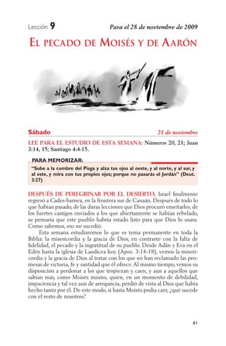 Lección   9
EL PECADO DE MOISÉS Y DE A ARÓN




Sábado
LEE PARA EL ESTUDIO DE ESTA SEMANA: Números 20, 21; Juan
3:14, 15; Santiago 4:4-15.
 PARA MEMORIZAR:
 “Sube a la cumbre del Pisga y alza tus ojos al oeste, y al norte, y al sur, y
 al este, y mira con tus propios ojos; porque no pasarás el Jordán” (Deut.
 3:27)

DESPUÉS DE PEREGRINAR POR EL DESIERTO, Israel ﬁnalmente
regresó a Cades-barnea, en la frontera sur de Canaán. Después de todo lo
que habían pasado, de las duras lecciones que Dios procuró enseñarles, de
los fuertes castigos enviados a los que abiertamente se habían rebelado,
se pensaría que este pueblo habría estado listo para que Dios lo usara.
Como sabemos, eso no sucedió.
     Esta semana estudiaremos lo que es tema permanente en toda la
Biblia: la misericordia y la gracia de Dios, en contraste con la falta de
ﬁdelidad, el pecado y la ingratitud de su pueblo. Desde Adán y Eva en el
Edén hasta la iglesia de Laodicea hoy (Apoc. 3:14-18), vemos la miseri-
cordia y la gracia de Dios al tratar con los que no han reclamado las pro-
mesas de victoria, fe y santidad que él ofrece. Al mismo tiempo, vemos su
disposición a perdonar a los que tropiezan y caen, y aun a aquellos que
sabían más, como Moisés mismo, quien, en un momento de debilidad,
impaciencia y tal vez aun de arrogancia, perdió de vista al Dios que había
hecho tanto por él. De este modo, si hasta Moisés podía caer, ¿qué sucede
con el resto de nosotros?



                                                                             61
 