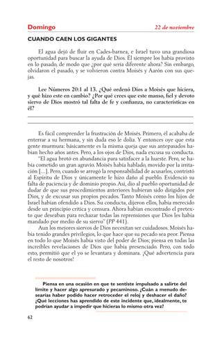 Domingo
CUANDO CAEN LOS GIGANTES

     El agua dejó de ﬂuir en Cades-barnea, e Israel tuvo una grandiosa
oportunidad para buscar la ayuda de Dios. Él siempre los había provisto
en lo pasado, de modo que ¿por qué sería diferente ahora? Sin embargo,
olvidaron el pasado, y se volvieron contra Moisés y Aarón con sus que-
jas.

     Lee Números 20:1 al 13. ¿Qué ordenó Dios a Moisés que hiciera,
y qué hizo este en cambio? ¿Por qué crees que este manso, ﬁel y devoto
siervo de Dios mostró tal falta de fe y conﬁanza, no características en
él?
______________________________________________________________
______________________________________________________________

     Es fácil comprender la frustración de Moisés. Primero, él acababa de
enterrar a su hermana, y sin duda eso le dolía. Y entonces oye que esta
gente murmura: básicamente es la misma queja que sus antepasados ha-
bían hecho años antes. Pero, a los ojos de Dios, nada excusa su conducta.
     “El agua brotó en abundancia para satisfacer a la hueste. Pero, se ha-
bía cometido un gran agravio. Moisés había hablado, movido por la irrita-
ción [...]. Pero, cuando se arrogó la responsabilidad de acusarlos, contristó
al Espíritu de Dios y únicamente le hizo daño al pueblo. Evidenció su
falta de paciencia y de dominio propio. Así, dio al pueblo oportunidad de
dudar de que sus procedimientos anteriores hubieran sido dirigidos por
Dios, y de excusar sus propios pecados. Tanto Moisés como los hijos de
Israel habían ofendido a Dios. Su conducta, dijeron ellos, había merecido
desde un principio crítica y censura. Ahora habían encontrado el pretex-
to que deseaban para rechazar todas las reprensiones que Dios les había
mandado por medio de su siervo” ( 441).
     Aun los mejores siervos de Dios necesitan ser cuidadosos. Moisés ha-
bía tenido grandes privilegios, lo que hace que su pecado sea peor. Piensa
en todo lo que Moisés había visto del poder de Dios; piensa en todas las
increíbles revelaciones de Dios que había presenciado. Pero, con todo
esto, permitió que el yo se levantara y dominara. ¡Qué advertencia para
el resto de nosotros!



        Piensa en una ocasión en que te sentiste impulsado a salirte del
     límite y hacer algo apresurado y pecaminoso. ¿Cuán a menudo de-
     searías haber podido hacer retroceder el reloj y deshacer el daño?
     ¿Qué lecciones has aprendido de este incidente que, idealmente, te
     podrían ayudar a impedir que hicieras lo mismo otra vez?

62
 
