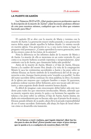Lunes
LA MUERTE DE AARÓN

     Lee Números 20:23 al 29. ¿Qué puntos parecen pertinentes aquí en
la descripción de la muerte de Aarón? ¿Qué lecciones podemos obtener
de esto para nosotros mismos, cualquiera que sea la obra que estamos
haciendo para Dios?
______________________________________________________________
______________________________________________________________

     El capítulo 20 se abre con la muerte de María y termina con la
muerte de Aarón. La generación mayor estaba pasando, y una generación
nueva debía seguir donde aquellos la habían dejado. Lo mismo sucede
en nuestra iglesia. Una generación se va, y una nueva toma su lugar. La
pregunta vital permanece: ¿Cuánto aprenderá la nueva generación, tanto
de los errores como de los éxitos, de la anterior?
     Nota la diferencia en los informes dados de la muerte de María y
de Aarón. La muerte de ella se menciona en un corto versículo. Es casi
como si su muerte hubiera ocurrido repentina e inesperadamente. ¡Qué
contraste con la de Aarón, que claramente había sido predicha!
     Antes de la muerte de Aarón, Moisés y el hijo de Aarón, Eleazar,
fueron a la cumbre del monte Hor, donde a la vista de la congregación
Moisés le saca las vestimentas sacerdotales a Aarón y las pone sobre su
sobrino Eleazar, un fuerte símbolo de la transferencia del rol de una ge-
neración a otra. Aunque Aarón pronto sería “reunido a su pueblo”, la obra
del sumo sacerdote debía continuar. En otras palabras, la obra y la misión
de la iglesia son mayores que cualquier hombre o mujer. Si queremos,
podemos realizar nuestro deber ﬁelmente, pero nos tocará salir del esce-
nario, y otros seguirán desde donde nosotros hemos dejado.
     Es difícil de imaginar cuán emocionante debió haber sido este inci-
dente para todos los que estuvieron involucrados. Moisés, sabiendo que
su muerte seguiría muy pronto, le quita a su hermano las sagradas ves-
tiduras y las pone sobre su sobrino, el hijo de Aarón; Aarón mismo, sin
duda con remordimiento por su fracaso, sabe que él pronto ha de morir; y
Eleazar, parado delante de su padre, ahora lleva la pesada responsabilidad
de ser el sumo sacerdote. Entretanto, allá abajo, los hijos de Israel obser-
van cómo se desarrolla esta transición.




      Si tú fueras a morir mañana, ¿qué legado dejarías? ¿Qué has he-
   cho para la obra de Dios? ¿Cómo puedes usar mejor el poco tiempo
   que te queda a ti, o a cualquiera de nosotros (Sant. 4:4-15)?

                                                                         63
 