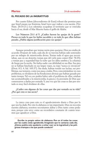 Martes
EL PECADO DE LA INGRATITUD

    Por cuanto Edom (descendientes de Esaú) rehusó dar permiso para
que Israel pasara sus fronteras, Israel tuvo que rodear a esa nación. (Ver
Núm. 20:14-21.) Los edomitas ocupaban el territorio que se extendía
hacia el sur, desde el Mar Muerto hasta el golfo de Akaba.

    Lee Números 21:1 al 5. ¿Cuáles fueron las quejas de la gente?
Piensa en todo lo que les había sucedido y en todo lo que ellos habían
pasado. ¿Había alguna justiﬁcación para sus quejas?
______________________________________________________________
______________________________________________________________

     Aunque pensaban que tenían razón para quejarse, Dios no estaba de
acuerdo. Después de todo, cada día de su travesía habían sido sostenidos
por un milagro de misericordia divina. Tenían toda el agua que necesi-
taban, aun en un desierto; tenían pan del cielo para comer (Sal. 78:25);
y tenían paz y seguridad bajo la nube que les daba sombra y la columna
de fuego por la noche. No había nadie con debilidad en sus ﬁlas. Sus pies
no se habían hinchado en sus largos viajes, su ropa “nunca se envejeció”
(Deut. 8:3, 4; Sal. 105:37). Sin duda, habían tenido sus luchas, sus pro-
blemas, sus temores, como nos pasa a todos. Pero, concentrándose en esos
problemas, se olvidaron de las bendiciones divinas que habían gozado por
tanto tiempo. Tal vez ese podría haber sido el problema de ellos: estaban
tan acostumbrados a la misericordia, la gracia y la provisión de Dios que
comenzaron a darlas por sentado. Y, una vez que las cosas se dan por sen-
tado es muy fácil olvidarse de ellas.

    ¿Cuáles son algunas de las cosas que das por sentado en tu vida?
¿Por qué esto es tan necio?
______________________________________________________________
______________________________________________________________

    La única cura para esto es el agradecimiento diario a Dios por lo
que nos ha dado. Por esto la alabanza es tan importante. Dios no necesita
nuestra alabanza; nosotros necesitamos alabar a Dios tanto como poda-
mos, porque esto sirve como un recordativo constante de cuánto tene-
mos que agradecer a Dios.


        Escribe tu propio salmo de alabanza. Pon en él todas las cosas
     por las cuales estás agradecido. Imagínate que lo cantaras cada día.
     ¿Cómo podría esto ayudarte a evitar caer en la ingratitud y las peli-
     grosas trampas a las que puede conducir?

64
 