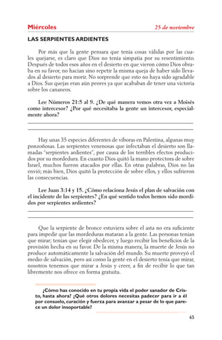 Miércoles
LAS SERPIENTES ARDIENTES

     Por más que la gente pensara que tenía cosas válidas por las cua-
les quejarse, es claro que Dios no tenía simpatía por su resentimiento.
Después de todos esos años en el desierto en que vieron cómo Dios obra-
ba en su favor, no hacían sino repetir la misma queja de haber sido lleva-
dos al desierto para morir. No sorprende que esto no haya sido agradable
a Dios. Sus quejas eran aún peores ya que acababan de tener una victoria
sobre los cananeos.

    Lee Números 21:5 al 9. ¿De qué manera vemos otra vez a Moisés
como intercesor? ¿Por qué necesitaba la gente un intercesor, especial-
mente ahora?
______________________________________________________________
______________________________________________________________

     Hay unas 35 especies diferentes de víboras en Palestina, algunas muy
ponzoñosas. Las serpientes venenosas que infectaban el desierto son lla-
madas “serpientes ardientes”, por causa de los terribles efectos produci-
dos por su mordedura. En cuanto Dios quitó la mano protectora de sobre
Israel, muchos fueron atacados por ellas. En otras palabras, Dios no las
envió; más bien, Dios quitó la protección de sobre ellos, y ellos sufrieron
las consecuencias.

     Lee Juan 3:14 y 15. ¿Cómo relaciona Jesús el plan de salvación con
el incidente de las serpientes? ¿En qué sentido todos hemos sido mordi-
dos por serpientes ardientes?
______________________________________________________________
______________________________________________________________

     Que la serpiente de bronce estuviera sobre el asta no era suﬁciente
para impedir que las mordeduras mataran a la gente. Las personas tenían
que mirar; tenían que elegir obedecer, y luego recibir los beneﬁcios de la
provisión hecha en su favor. De la misma manera, la muerte de Jesús no
produce automáticamente la salvación del mundo. Su muerte proveyó el
medio de salvación, pero así como la gente en el desierto tenía que mirar,
nosotros tenemos que mirar a Jesús y creer, a ﬁn de recibir lo que tan
libremente nos ofrece en forma gratuita.


       ¿Cómo has conocido en tu propia vida el poder sanador de Cris-
   to, hasta ahora? ¿Qué otros dolores necesitas padecer para ir a él
   por consuelo, curación y fuerza para avanzar a pesar de lo que pare-
   ce un dolor insoportable?

                                                                          65
 
