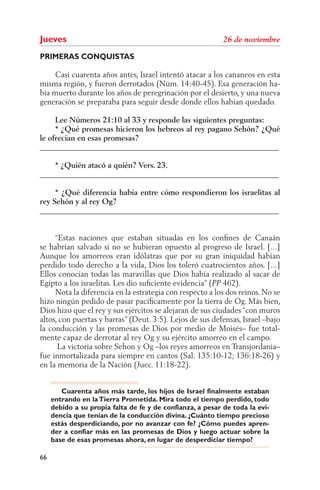 Jueves
PRIMERAS CONQUISTAS

     Casi cuarenta años antes, Israel intentó atacar a los cananeos en esta
misma región, y fueron derrotados (Núm. 14:40-45). Esa generación ha-
bía muerto durante los años de peregrinación por el desierto, y una nueva
generación se preparaba para seguir desde donde ellos habían quedado.

     Lee Números 21:10 al 33 y responde las siguientes preguntas:
     * ¿Qué promesas hicieron los hebreos al rey pagano Sehón? ¿Qué
le ofrecían en esas promesas?
______________________________________________________________

    * ¿Quién atacó a quién? Vers. 23.
______________________________________________________________

     * ¿Qué diferencia había entre cómo respondieron los israelitas al
rey Sehón y al rey Og?
______________________________________________________________


     “Estas naciones que estaban situadas en los conﬁnes de Canaán
se habrían salvado si no se hubieran opuesto al progreso de Israel. [...]
Aunque los amorreos eran idólatras que por su gran iniquidad habían
perdido todo derecho a la vida, Dios los toleró cuatrocientos años. [...]
Ellos conocían todas las maravillas que Dios había realizado al sacar de
Egipto a los israelitas. Les dio suﬁciente evidencia” ( 462).
     Nota la diferencia en la estrategia con respecto a los dos reinos. No se
hizo ningún pedido de pasar pacíﬁcamente por la tierra de Og. Más bien,
Dios hizo que el rey y sus ejércitos se alejaran de sus ciudades “con muros
altos, con puertas y barras” (Deut. 3:5). Lejos de sus defensas, Israel –bajo
la conducción y las promesas de Dios por medio de Moisés– fue total-
mente capaz de derrotar al rey Og y su ejército amorreo en el campo.
      La victoria sobre Sehon y Og –los reyes amorreos en Transjordania–
fue inmortalizada para siempre en cantos (Sal. 135:10-12; 136:18-26) y
en la memoria de la Nación (Juec. 11:18-22).


        Cuarenta años más tarde, los hijos de Israel finalmente estaban
     entrando en la Tierra Prometida. Mira todo el tiempo perdido, todo
     debido a su propia falta de fe y de confianza, a pesar de toda la evi-
     dencia que tenían de la conducción divina. ¿Cuánto tiempo precioso
     estás desperdiciando, por no avanzar con fe? ¿Cómo puedes apren-
     der a confiar más en las promesas de Dios y luego actuar sobre la
     base de esas promesas ahora, en lugar de desperdiciar tiempo?

66
 