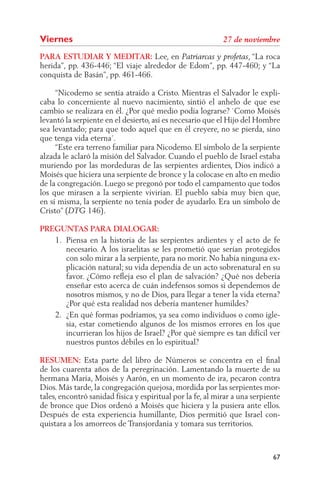 Viernes
PARA ESTUDIAR Y MEDITAR: Lee, en                             , “La roca
herida”, pp. 436-446; “El viaje alrededor de Edom”, pp. 447-460; y “La
conquista de Basán”, pp. 461-466.

     “Nicodemo se sentía atraído a Cristo. Mientras el Salvador le expli-
caba lo concerniente al nuevo nacimiento, sintió el anhelo de que ese
cambio se realizara en él. ¿Por qué medio podía lograrse? `Como Moisés
levantó la serpiente en el desierto, así es necesario que el Hijo del Hombre
sea levantado; para que todo aquel que en él creyere, no se pierda, sino
que tenga vida eterna´.
     “Este era terreno familiar para Nicodemo. El símbolo de la serpiente
alzada le aclaró la misión del Salvador. Cuando el pueblo de Israel estaba
muriendo por las mordeduras de las serpientes ardientes, Dios indicó a
Moisés que hiciera una serpiente de bronce y la colocase en alto en medio
de la congregación. Luego se pregonó por todo el campamento que todos
los que mirasen a la serpiente vivirían. El pueblo sabía muy bien que,
en sí misma, la serpiente no tenía poder de ayudarlo. Era un símbolo de
Cristo” (       146).

PREGUNTAS PARA DIALOGAR:
   1. Piensa en la historia de las serpientes ardientes y el acto de fe
      necesario. A los israelitas se les prometió que serían protegidos
      con solo mirar a la serpiente, para no morir. No había ninguna ex-
      plicación natural; su vida dependía de un acto sobrenatural en su
      favor. ¿Cómo reﬂeja eso el plan de salvación? ¿Qué nos debería
      enseñar esto acerca de cuán indefensos somos si dependemos de
      nosotros mismos, y no de Dios, para llegar a tener la vida eterna?
      ¿Por qué esta realidad nos debería mantener humildes?
   2. ¿En qué formas podríamos, ya sea como individuos o como igle-
      sia, estar cometiendo algunos de los mismos errores en los que
      incurrieran los hijos de Israel? ¿Por qué siempre es tan difícil ver
      nuestros puntos débiles en lo espiritual?

RESUMEN: Esta parte del libro de Números se concentra en el ﬁnal
de los cuarenta años de la peregrinación. Lamentando la muerte de su
hermana María, Moisés y Aarón, en un momento de ira, pecaron contra
Dios. Más tarde, la congregación quejosa, mordida por las serpientes mor-
tales, encontró sanidad física y espiritual por la fe, al mirar a una serpiente
de bronce que Dios ordenó a Moisés que hiciera y la pusiera ante ellos.
Después de esta experiencia humillante, Dios permitió que Israel con-
quistara a los amorreos de Transjordania y tomara sus territorios.



                                                                            67
 