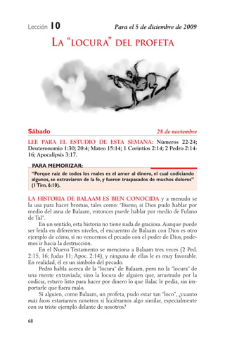 Lección   10
          L A “LOCUR A” DEL PROFETA




Sábado
LEE PARA EL ESTUDIO DE ESTA SEMANA: Números 22-24;
Deuteronomio 1:30; 20:4; Mateo 15:14; 1 Corintios 2:14; 2 Pedro 2:14-
16; Apocalipsis 3:17.
 PARA MEMORIZAR:
 “Porque raíz de todos los males es el amor al dinero, el cual codiciando
 algunos, se extraviaron de la fe, y fueron traspasados de muchos dolores”
 (1 Tim. 6:10).

LA HISTORIA DE BALAAM ES BIEN CONOCIDA y a menudo se
la usa para hacer bromas, tales como: “Bueno, si Dios pudo hablar por
medio del asna de Balaam, entonces puede hablar por medio de Fulano
de Tal”.
     En un sentido, esta historia no tiene nada de graciosa. Aunque puede
ser leída en diferentes niveles, el encuentro de Balaam con Dios es otro
ejemplo de cómo, si no vencemos el pecado con el poder de Dios, pode-
mos ir hacia la destrucción.
     En el Nuevo Testamento se menciona a Balaam tres veces (2 Ped.
2:15, 16; Judas 11; Apoc. 2:14), y ninguna de ellas le es muy favorable.
En realidad, él es un símbolo del pecado.
     Pedro habla acerca de la “locura” de Balaam, pero no la “locura” de
una mente extraviada; sino la locura de alguien que, arrastrado por la
codicia, estuvo listo para hacer por dinero lo que Balac le pedía, sin im-
portarle que fuera malo.
     Si alguien, como Balaam, un profeta, pudo estar tan “loco”, ¿cuanto
           estaríamos nosotros si hiciéramos algo similar, especialmente
con su triste ejemplo delante de nosotros?

68
 