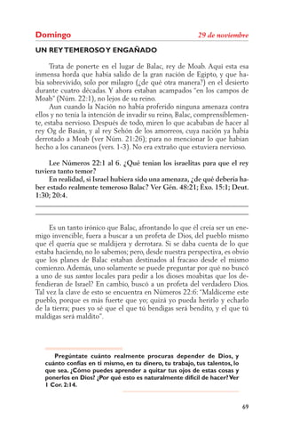 Domingo
UN REY TEMEROSO Y ENGAÑADO

     Trata de ponerte en el lugar de Balac, rey de Moab. Aquí esta esa
inmensa horda que había salido de la gran nación de Egipto, y que ha-
bía sobrevivido, solo por milagro (¿de qué otra manera?) en el desierto
durante cuatro décadas. Y ahora estaban acampados “en los campos de
Moab” (Núm. 22:1), no lejos de su reino.
     Aun cuando la Nación no había proferido ninguna amenaza contra
ellos y no tenía la intención de invadir su reino, Balac, comprensiblemen-
te, estaba nervioso. Después de todo, miren lo que acababan de hacer al
rey Og de Basán, y al rey Sehón de los amorreos, cuya nación ya había
derrotado a Moab (ver Núm. 21:26); para no mencionar lo que habían
hecho a los cananeos (vers. 1-3). No era extraño que estuviera nervioso.

     Lee Números 22:1 al 6. ¿Qué tenían los israelitas para que el rey
tuviera tanto temor?
     En realidad, si Israel hubiera sido una amenaza, ¿de qué debería ha-
ber estado realmente temeroso Balac? Ver Gén. 48:21; Éxo. 15:1; Deut.
1:30; 20:4.
______________________________________________________________
______________________________________________________________

     Es un tanto irónico que Balac, afrontando lo que él creía ser un ene-
migo invencible, fuera a buscar a un profeta de Dios, del pueblo mismo
que él quería que se maldijera y derrotara. Si se daba cuenta de lo que
estaba haciendo, no lo sabemos; pero, desde nuestra perspectiva, es obvio
que los planes de Balac estaban destinados al fracaso desde el mismo
comienzo. Además, uno solamente se puede preguntar por qué no buscó
a uno de sus         locales para pedir a los dioses moabitas que los de-
fendieran de Israel? En cambio, buscó a un profeta del verdadero Dios.
Tal vez la clave de esto se encuentra en Números 22:6: “Maldíceme este
pueblo, porque es más fuerte que yo; quizá yo pueda herirlo y echarlo
de la tierra; pues yo sé que el que tú bendigas será bendito, y el que tú
maldigas será maldito”.




      Pregúntate cuánto realmente procuras depender de Dios, y
   cuánto confías en ti mismo, en tu dinero, tu trabajo, tus talentos, lo
   que sea. ¿Cómo puedes aprender a quitar tus ojos de estas cosas y
   ponerlos en Dios? ¿Por qué esto es naturalmente difícil de hacer? Ver
   1 Cor. 2:14.


                                                                            69
 