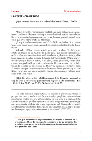 Lunes
LA PRESENCIA DE DIOS

    ¿Qué tarea se le destinó a la tribu de los levitas? Núm. 1:50-54.
______________________________________________________________
______________________________________________________________

     Moisés levantó el Tabernáculo portátil en medio del campamento de
Israel. Los levitas ubicaron sus carpas alrededor de él, por los cuatro lados.
Su presencia actuaba como una especie de barrera, protegiendo el lugar
en el que Dios manifestaba su presencia.
     ¿Por qué se ubicaron de ese modo? La Biblia no lo dice directamen-
te, pero se pueden aprender algunas lecciones importantes de esta dispo-
sición.
     Yahweh, el Dios viviente, estaba en medio de ellos. Él, el Creador,
estaba en medio de su pueblo: de modo que, ¿qué podría sucederles de
malo si ellos permanecían ﬁeles a él? No obstante, al mismo tiempo, ellos
levantaron sus tiendas a cierta distancia del Tabernáculo (Núm. 2:2), y
eso fue porque Dios es santo, y así ellos, como pecadores, como seres
caídos, solo podían llegar a cierta distancia. De este modo, por un lado,
tenían la realidad de la cercanía de Dios y su cuidado compasivo; pero,
al mismo tiempo, constantemente se les recordaba su grandeza y su san-
tidad, y que solo por una mediación podían ellos, como pecadores, acer-
carse a un Dios santo.
     ¿Qué dicen los escritores bíblicos acerca de la distancia (trascenden-
cia) de Dios y su cercanía (inmanencia) respecto de la humanidad? Sal.
139:1-10; Isa. 57:15; Jer. 23:23, 24; Juan 14:15-18, 23.
______________________________________________________________
______________________________________________________________

     “En toda ocasión y lugar, en todas las tristezas y aﬂicciones, cuando la
perspectiva parece sombría y el futuro nos deja perplejos, y nos sentimos
impotentes y solos, se envía al Consolador en respuesta a la oración de fe.
Las circunstancias pueden separarnos de todo amigo terrenal, pero ningu-
na circunstancia ni distancia puede separarnos del Consolador celestial.
Dondequiera que estemos, dondequiera que vayamos, está siempre a nues-
tra diestra para apoyarnos, sostenernos y animarnos” (         623).



      ¿De qué maneras has experimentado tú mismo la realidad de la
   presencia de Dios, de su cuidado compasivo y de su cercanía? Por
   otro lado, ¿qué cosas estás haciendo que te impiden una intimidad
   más profunda con Dios?

                                                                            7
 