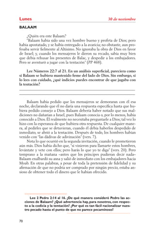 Lunes
BALAAM

     ¿Quién era este Balaam?
     “Balaam había sido una vez hombre bueno y profeta de Dios; pero
había apostatado, y se había entregado a la avaricia; no obstante, aun pro-
fesaba servir ﬁelmente al Altísimo. No ignoraba la obra de Dios en favor
de Israel; y, cuando los mensajeros le dieron su recado, sabía muy bien
que debía rehusar los presentes de Balac, y despedir a los embajadores.
Pero se aventuró a jugar con la tentación” ( 468).

     Lee Números 22:7 al 21. En un análisis superﬁcial, pareciera como
si Balaam se hubiera mantenido ﬁrme del lado de Dios. Sin embargo, si
lo lees con cuidado, ¿qué indicios puedes encontrar de que jugaba con
la tentación?
______________________________________________________________
______________________________________________________________

      Balaam había pedido que los mensajeros se demoraran con él esa
noche, declarando que él no daría una respuesta especíﬁca hasta que hu-
biera pedido consejo a Dios. Balaam debería haber notado que sus mal-
diciones no dañarían a Israel, pues Balaam conocía o, por lo menos, había
conocido a Dios. Él realmente no necesitaba preguntarle a Dios; tal vez lo
hizo con la esperanza de que hubiera otra respuesta. De cualquier mane-
ra, al pedirles que se detuvieran, cuando él debía haberlos despedido de
inmediato, se abrió a la tentación. Después de todo, los hombres habían
venido con “las dádivas de adivinación” (vers. 7).
      Nota lo que ocurrió en la segunda invitación, cuando le prometieron
aún más. Dios había dicho que, “si vinieron para llamarte estos hombres,
levántate y vete con ellos; pero harás lo que yo te diga” (vers. 20). Pero
temprano a la mañana –antes que los príncipes pudieran decir nada–
Balaam enalbardó su asna y salió de inmediato con los embajadores hacia
Moab. En otras palabras, a pesar de toda la pretensión de ﬁdelidad y su
aﬁrmación de que no podría ser comprado por ningún precio, estaba an-
sioso de obtener todo el dinero que le habían ofrecido.




        Lee 2 Pedro 2:14 al 16. ¿De qué manera consideró Pedro las ac-
     ciones de Balaam? ¿Qué advertencia hay, para nosotros, con respec-
     to a la codicia y la tentación? ¿Por qué es tan fácil racionalizar nues-
     tro pecado hasta el punto de que no parece pecaminoso?


70
 