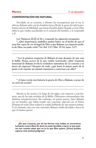 Martes
CONFRONTACIÓN NO NATURAL

      Decidido, en su corazón, a obtener las recompensas que el rey le
ofrecía, Balaam salió con los hombres hacia Moab. A pesar de toda la pro-
fesión externa de ﬁdelidad, que hasta él podría haber llegado a creer, Dios
sabía lo que estaba sucediendo en el corazón del hombre, y le respondió
a él.

     Lee Números 22:22 al 34, y responde las siguientes preguntas:
     * ¿Qué importancia simbólica podría haber en el hecho de que el
asna fue capaz de ver al ángel de Dios y que Balaam, un supuesto profe-
ta de Dios, no pudo verlo? Ver Sof. 1:17; Mat. 15:14; Apoc. 3:17.
______________________________________________________________
______________________________________________________________

     * Lee la primera respuesta de Balaam al asna después de que esta
le habló. Piensa acerca de lo que estaba ocurriendo. ¿Qué respuesta
irracional de Balaam revela la verdadera naturaleza de su corazón y su
deseo de riquezas? Después de todo, ¿qué haría la mayor parte de la
gente si de repente un animal comenzara a conversar con ellos?
______________________________________________________________
______________________________________________________________

    * ¿Cómo revela esta historia la gracia de Dios a Balaam, a pesar de
su curso de acción?
______________________________________________________________
______________________________________________________________

     Mucho se ha escrito, a lo largo de los siglos, con respecto a esta his-
toria, una de las más extrañas de la Biblia. Diferentes comentadores dan
distintas interpretaciones. Sin embargo, un punto parece claro: Balaam
era un hombre que había tenido una conexión especial con el Señor.
Después de todo, Dios todavía le estaba hablando de una manera íntima.
Y, no obstante, aun con esta conexión, Balaam estaba decidido a hacer lo
que él mismo quería.




      ¿De qué maneras, aun de las formas más sutiles, te encuentras
   luchando contra Dios? Es decir, tú estás decidido a hacer lo que quie-
   ras aun cuando sabes que no es lo que Dios quiere. ¿Cómo puedes
   superar esta actitud peligrosa?


                                                                            71
 