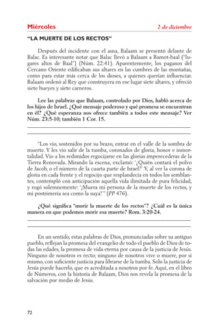Miércoles
“LA MUERTE DE LOS RECTOS”

     Después del incidente con el asna, Balaam se presentó delante de
Balac. Es interesante notar que Balac llevó a Balaam a Bamot-baal (“lu-
gares altos de Baal”) (Núm. 22:41). Aparentemente, los paganos del
Cercano Oriente ediﬁcaban sus altares en las cumbres de las montañas,
como para estar más cerca de los dioses, a quienes querían inﬂuenciar.
Balaam ordenó al Rey que construyera en ese lugar siete altares, y ofreció
siete bueyes y siete carneros.

     Lee las palabras que Balaam, controlado por Dios, habló acerca de
los hijos de Israel. ¿Qué mensaje poderoso y qué promesa se encuentran
en él? ¿Qué esperanza nos ofrece también a todos este mensaje? Ver
Núm. 23:5-10; también 1 Cor. 15.
______________________________________________________________
______________________________________________________________

      “Los vio, sostenidos por su brazo, entrar en el valle de la sombra de
muerte. Y les vio salir de la tumba, coronados de gloria, honor e inmor-
talidad. Vio a los redimidos regocijarse en las glorias imperecederas de la
Tierra Renovada. Mirando la escena, exclamó: ‘¿Quién contará el polvo
de Jacob, o el número de la cuarta parte de Israel?’ Y, al ver la corona de
gloria en cada frente y el regocijo que resplandecía en todos los semblan-
tes, contempló con anticipación aquella vida ilimitada de pura felicidad,
y rogó solemnemente: ‘¡Muera mi persona de la muerte de los rectos, y
mi postrimería sea como la suya!’” ( 476).

    ¿Qué signiﬁca “morir la muerte de los rectos”? ¿Cuál es la única
manera en que podemos morir esa muerte? Rom. 3:20-24.
______________________________________________________________
______________________________________________________________

     En un sentido, estas palabras de Dios, pronunciadas sobre su antiguo
pueblo, reﬂejan la promesa del evangelio de todo el pueblo de Dios de to-
das las edades, la promesa de vida eterna por causa de la justicia de Jesús.
Ninguno de nosotros es recto; ninguno de nosotros vive o muere, por sí
mismo, con suﬁciente justicia para librarse de la tumba. Solo la justicia de
Jesús puede hacerlo, que es acreditada a nosotros por fe. Aquí, en el libro
de Números, con la historia de Balaam, Dios nos revela la promesa de la
salvación por medio de Jesús.




72
 