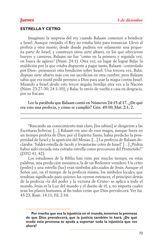 Jueves
ESTRELLA Y CETRO

     Imagínate la sorpresa del rey cuando Balaam comenzó a bendecir
a Israel. Aunque enojado, el Rey no estaba listo para renunciar. Llevó al
profeta a otro monte, desde donde pudiera ver solamente una peque-
ña parte de Israel, y construyó otros siete altares, en los que ofrecieron
bueyes y carneros. Balaam no fue “como en la primera y segunda vez,
en busca de agüero” (Núm. 24:1). Otra vez, en lugar de lograr Balac la
maldición por la que estaba dispuesto a pagar tanto, Balaam –controlado
por Dios– pronunció otra bendición sobre Israel. Una tercera vez, Balac
dispuso siete altares más con sus sacriﬁcios en otra cumbre, pero Balaam
sabía que era inútil pedir permiso a Dios para usar la magia contra Israel.
Mirando a Israel desde este tercer ángulo, bendijo otra vez a la Nación
(Núm. 23:27-30; 24:1-10), y Balac lo envió de vuelta a casa en desgracia,
por su fracaso.

     Lee la parábola que Balaam contó en Números 24:15 al 17. ¿De qué
era esto una profecía, y cómo se cumplió? Gén. 49:10; Mat. 2:1, 2.
______________________________________________________________
______________________________________________________________

     “Buscando un conocimiento más claro, [los sabios] se dirigieron a las
Escrituras hebreas. [...] Balaam era uno de esos magos, aunque fuera en
un tiempo profeta de Dios; por el Espíritu Santo, había predicho la pros-
peridad de Israel y la aparición del Mesías. [...] La profecía de Balaam de-
claraba: ‘Saldrá estrella de Jacob, y levantaráse cetro de Israel” [...] ¿Podría
haber sido enviada esta extraña estrella como precursora del Prometido?”
(      41, 42).
     Los estudiosos de la Biblia han visto por mucho tiempo, en estas
palabras, una predicción mesiánica, la de un Redentor venidero. Un cetro
(poder) y una estrella (luz) eran símbolos adecuados de Jesús. Aunque el
Señor usó, en el tiempo de la profecía misma, los símbolos locales, que
tendrían signiﬁcado para quienes los oyeron entonces, el principio detrás
de la profecía –la del poder y la victoria de Cristo– se aplica a todo el
mundo. Jesús es la Luz del mundo y el dueño de él; y, no importa cuáles
sean los planes humanos, al ﬁn todos verán que Dios prevalecerá. Ver Isa.
45:23; Rom. 14:11; Fil. 2:10.



      Por mucha que sea la injusticia en el mundo, tenemos la promesa
   de que Dios prevalecerá, que la justicia también lo hará. ¿De qué
   modo esta promesa te ayuda a soportar toda la injusticia que ves
   ahora?

                                                                             73
 