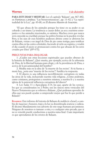 Viernes
PARA ESTUDIAR Y MEDITAR: Lee el capítulo “Balaam”, pp. 467-482,
en                        “Las bienaventuranzas”, pp. 11-42; y “La espiri-
tualidad de la Ley”, pp. 43-68, en

     “El que abusa de los animales porque los tiene en su poder es un
cobarde y un tirano. La tendencia a causar dolor, ya sea a nuestros seme-
jantes o a los animales irracionales, es satánica. Muchos creen que nunca
será conocida su crueldad, porque las pobres bestias no la pueden revelar.
Pero, si los ojos de esos hombres pudiesen abrirse como se abrieron los
de Balaam, verían a un ángel de Dios de pie como testigo, para testiﬁcar
contra ellos en las cortes celestiales. Asciende al cielo un registro, y vendrá
el día cuando el juicio se pronunciará contra los que abusan de los seres
creados por Dios” ( 473).

PREGUNTAS PARA DIALOGAR:
     1. ¿Cuáles son otras lecciones espirituales que puedes obtener de
la historia de Balaam? ¿Qué enseña, por ejemplo, acerca de la soberanía
de Dios, de la libertad humana para elegir, y de la providencia de Dios, o
acerca de la pecaminosidad del hombre?
     2. Medita más en la idea de “la muerte de los rectos”. Si tú fueras a
morir hoy, ¿sería una “muerte de los rectos”? Justiﬁca tu respuesta.
     3. El dinero es una inﬂuencia increíblemente corruptora en todas
las áreas de la vida, incluyendo nuestra vida religiosa. ¿Cómo podemos,
como cristianos, protegernos a nosotros mismos, a nuestra fe y a nuestra
iglesia de la potencial inﬂuencia corruptora del dinero?
     4. Lee Judas 11 y Apocalipsis 2:14, los que, aparte de los versícu-
los que ya consideramos en 2 Pedro, son los únicos otros versículos del
Nuevo Testamento que se reﬁeren a Balaam. ¿Qué podemos aprender de
ellos que nos puede ayudar a comprender mejor qué fue lo que perdió a
Balaam?

Resumen: Este informe del intento de Balaam de maldecir a Israel, a cam-
bio de riquezas y honores, trajo a la luz su desordenada avaricia y codicia.
El décimo Mandamiento nos advierte de este rasgo humano pecaminoso.
Ninguno de nosotros es inmune a esto, o a cualquier otro pecado, que si
no es vencido puede conducirnos a nuestra ruina ﬁnal. Cuán importante
es que aprendamos de los errores de Balaam.




74
 
