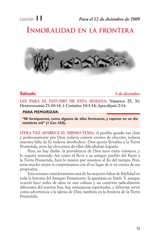 Lección   11
   INMOR ALIDAD EN LA FRONTER A




Sábado
LEE PARA EL ESTUDIO DE ESTA SEMANA: Números 25, 31;
Deuteronomio 21:10-14; 1 Corintios 10:1-14; Apocalipsis 2:14.
 PARA MEMORIZAR:
 “Ni forniquemos, como algunos de ellos fornicaron, y cayeron en un día
 veintitrés mil” (1 Cor. 10:8).

OTRA VEZ APARECE EL MISMO TEMA: el pueblo, guiado tan clara
y poderosamente por Dios, todavía comete errores de elección, todavía
muestra falta de fe, todavía desobedece. Dios quería llevarlos a la Tierra
Prometida, pero las elecciones de ellos diﬁcultaban lograrlo.
     Pero, no hay dudas: la providencia de Dios tuvo éxito entonces, y
lo seguirá teniendo. Así como él llevó a su antiguo pueblo del Pacto a
la Tierra Prometida, hará lo mismo por nosotros al ﬁn del tiempo. Pero,
sería mucho mejor si cooperáramos con él en lugar de ir en contra de sus
propósitos.
     Esta semana consideraremos una de las mayores faltas de ﬁdelidad en
toda la historia del Antiguo Testamento: la apostasía en Sitim. Y, aunque
ocurrió hace miles de años en una cultura y un contexto radicalmente
diferentes del nuestro hoy, hay semejanzas espirituales, y deberían servir
como advertencia a la iglesia de Dios, también en la frontera de la Tierra
Prometida.




                                                                       75
 