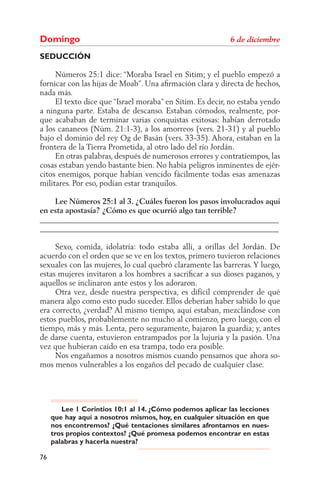 Domingo
SEDUCCIÓN

     Números 25:1 dice: “Moraba Israel en Sitim; y el pueblo empezó a
fornicar con las hijas de Moab”. Una aﬁrmación clara y directa de hechos,
nada más.
     El texto dice que “Israel moraba” en Sitim. Es decir, no estaba yendo
a ninguna parte. Estaba de descanso. Estaban cómodos, realmente, por-
que acababan de terminar varias conquistas exitosas: habían derrotado
a los cananeos (Núm. 21:1-3), a los amorreos (vers. 21-31) y al pueblo
bajo el dominio del rey Og de Basán (vers. 33-35). Ahora, estaban en la
frontera de la Tierra Prometida, al otro lado del río Jordán.
     En otras palabras, después de numerosos errores y contratiempos, las
cosas estaban yendo bastante bien. No había peligros inminentes de ejér-
citos enemigos, porque habían vencido fácilmente todas esas amenazas
militares. Por eso, podían estar tranquilos.

    Lee Números 25:1 al 3. ¿Cuáles fueron los pasos involucrados aquí
en esta apostasía? ¿Cómo es que ocurrió algo tan terrible?
______________________________________________________________
______________________________________________________________

     Sexo, comida, idolatría: todo estaba allí, a orillas del Jordán. De
acuerdo con el orden que se ve en los textos, primero tuvieron relaciones
sexuales con las mujeres, lo cual quebró claramente las barreras. Y luego,
estas mujeres invitaron a los hombres a sacriﬁcar a sus dioses paganos, y
aquellos se inclinaron ante estos y los adoraron.
     Otra vez, desde nuestra perspectiva, es difícil comprender de qué
manera algo como esto pudo suceder. Ellos deberían haber sabido lo que
era correcto, ¿verdad? Al mismo tiempo, aquí estaban, mezclándose con
estos pueblos, probablemente no mucho al comienzo, pero luego, con el
tiempo, más y más. Lenta, pero seguramente, bajaron la guardia; y, antes
de darse cuenta, estuvieron entrampados por la lujuria y la pasión. Una
vez que hubieran caído en esa trampa, todo era posible.
     Nos engañamos a nosotros mismos cuando pensamos que ahora so-
mos menos vulnerables a los engaños del pecado de cualquier clase.




        Lee 1 Corintios 10:1 al 14. ¿Cómo podemos aplicar las lecciones
     que hay aquí a nosotros mismos, hoy, en cualquier situación en que
     nos encontremos? ¿Qué tentaciones similares afrontamos en nues-
     tros propios contextos? ¿Qué promesa podemos encontrar en estas
     palabras y hacerla nuestra?

76
 