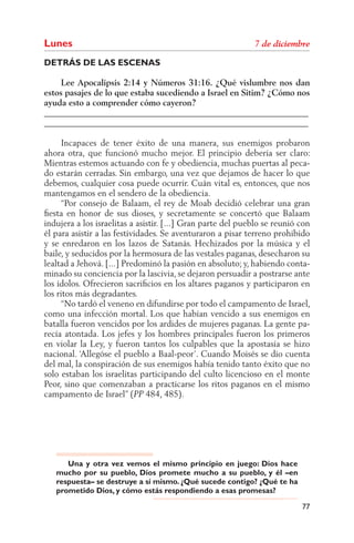Lunes
DETRÁS DE LAS ESCENAS

     Lee Apocalipsis 2:14 y Números 31:16. ¿Qué vislumbre nos dan
estos pasajes de lo que estaba sucediendo a Israel en Sitim? ¿Cómo nos
ayuda esto a comprender cómo cayeron?
______________________________________________________________
______________________________________________________________

      Incapaces de tener éxito de una manera, sus enemigos probaron
ahora otra, que funcionó mucho mejor. El principio debería ser claro:
Mientras estemos actuando con fe y obediencia, muchas puertas al peca-
do estarán cerradas. Sin embargo, una vez que dejamos de hacer lo que
debemos, cualquier cosa puede ocurrir. Cuán vital es, entonces, que nos
mantengamos en el sendero de la obediencia.
      “Por consejo de Balaam, el rey de Moab decidió celebrar una gran
ﬁesta en honor de sus dioses, y secretamente se concertó que Balaam
indujera a los israelitas a asistir. [...] Gran parte del pueblo se reunió con
él para asistir a las festividades. Se aventuraron a pisar terreno prohibido
y se enredaron en los lazos de Satanás. Hechizados por la música y el
baile, y seducidos por la hermosura de las vestales paganas, desecharon su
lealtad a Jehová. [...] Predominó la pasión en absoluto; y, habiendo conta-
minado su conciencia por la lascivia, se dejaron persuadir a postrarse ante
los ídolos. Ofrecieron sacriﬁcios en los altares paganos y participaron en
los ritos más degradantes.
      “No tardó el veneno en difundirse por todo el campamento de Israel,
como una infección mortal. Los que habían vencido a sus enemigos en
batalla fueron vencidos por los ardides de mujeres paganas. La gente pa-
recía atontada. Los jefes y los hombres principales fueron los primeros
en violar la Ley, y fueron tantos los culpables que la apostasía se hizo
nacional. ‘Allegóse el pueblo a Baal-peor’. Cuando Moisés se dio cuenta
del mal, la conspiración de sus enemigos había tenido tanto éxito que no
solo estaban los israelitas participando del culto licencioso en el monte
Peor, sino que comenzaban a practicarse los ritos paganos en el mismo
campamento de Israel” ( 484, 485).




      Una y otra vez vemos el mismo principio en juego: Dios hace
   mucho por su pueblo, Dios promete mucho a su pueblo, y él –en
   respuesta– se destruye a sí mismo. ¿Qué sucede contigo? ¿Qué te ha
   prometido Dios, y cómo estás respondiendo a esas promesas?

                                                                           77
 