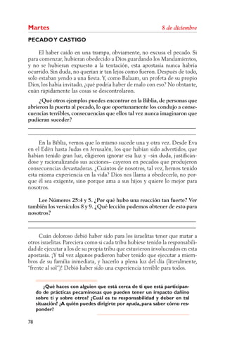 Martes
PECADO Y CASTIGO

     El haber caído en una trampa, obviamente, no excusa el pecado. Si
para comenzar, hubieran obedecido a Dios guardando los Mandamientos,
y no se hubieran expuesto a la tentación, esta apostasía nunca habría
ocurrido. Sin duda, no querían ir tan lejos como fueron. Después de todo,
solo estaban yendo a una ﬁesta. Y, como Balaam, un profeta de su propio
Dios, los había invitado, ¿qué podría haber de malo con eso? No obstante,
cuán rápidamente las cosas se descontrolaron.
     ¿Qué otros ejemplos puedes encontrar en la Biblia, de personas que
abrieron la puerta al pecado, lo que oportunamente los condujo a conse-
cuencias terribles, consecuencias que ellos tal vez nunca imaginaron que
pudieran suceder?
______________________________________________________________
______________________________________________________________
     En la Biblia, vemos que lo mismo sucede una y otra vez. Desde Eva
en el Edén hasta Judas en Jerusalén, los que habían sido advertidos, que
habían tenido gran luz, eligieron ignorar esa luz y –sin duda, justiﬁcán-
dose y racionalizando sus acciones– cayeron en pecados que produjeron
consecuencias devastadoras. ¿Cuántos de nosotros, tal vez, hemos tenido
esta misma experiencia en la vida? Dios nos llama a obedecerlo, no por-
que él sea exigente, sino porque ama a sus hijos y quiere lo mejor para
nosotros.

    Lee Números 25:4 y 5. ¿Por qué hubo una reacción tan fuerte? Ver
también los versículos 8 y 9. ¿Qué lección podemos obtener de esto para
nosotros?
______________________________________________________________
______________________________________________________________
     Cuán doloroso debió haber sido para los israelitas tener que matar a
otros israelitas. Pareciera como si cada tribu hubiese tenido la responsabili-
dad de ejecutar a los de su propia tribu que estuvieron involucrados en esta
apostasía. ¡Y tal vez algunos pudieron haber tenido que ejecutar a miem-
bros de su familia inmediata, y hacerlo a plena luz del día (literalmente,
“frente al sol”)! Debió haber sido una experiencia terrible para todos.


         ¿Qué haces con alguien que está cerca de ti que está participan-
     do de prácticas pecaminosas que pueden tener un impacto dañino
     sobre ti y sobre otros? ¿Cuál es tu responsabilidad y deber en tal
     situación? ¿A quién puedes dirigirte por ayuda, para saber cómo res-
     ponder?

78
 