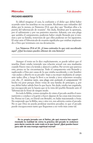 Miércoles
PECADO ABIERTO

     Es difícil imaginar el caos, la confusión y el dolor que debió haber
ocurrido entre los israelitas en esa ocasión. Recibimos una vislumbre del
dolor, por lo menos, en Números 25:6, que dice que “lloraban ellos a la
puerta del tabernáculo de reunión”. Sin duda, lloraban por la apostasía,
por el sufrimiento y por sus parientes muertos. Además, con una plaga
que asolaba el campamento, pudieron haber estado llorando por sí mis-
mos y por su familia, temerosos de que ellos pudieran ser los siguientes.
El estar ante el Tabernáculo de reunión signiﬁcaba que estaban imploran-
do a Dios que terminara con esa devastación.

    Lee Números 25:6 al 18. ¿Cómo entiendes lo que está sucediendo
aquí? ¿Qué lecciones puedes obtener de esta historia?
______________________________________________________________
______________________________________________________________

      Aunque el texto no lo dice explícitamente, se puede inferir que el
israelita Zimri estaba teniendo una relación sexual con una madianita
cuando Finees vino a la tienda y alanceó a ambos. Por severo que parezca
esto, piensa en las circunstancias. Todo el campamento está llorando y
suplicando a Dios por causa de lo que estaba sucediendo, y este hombre
–tan audaz y abierto en su pecado– trajo a esa mujer madianita al campo
ante todos ellos, y luego la llevó a su tienda y tuvo relaciones sexuales
con ella.                                                               El
hecho era peor porque Zimri venía de una familia de príncipes; y, por
eso, debió haber sabido bien lo que hacía. Sin duda, estaba tan engañado,
tan enceguecido por la lujuria que ni la vista del pueblo llorando ante el
Tabernáculo lo frenó de ningún modo.
      En toda la Biblia, vemos ejemplos de cómo el pecado anubla el razo-
namiento y conduce a la gente a hacer algunas de las cosas más irraciona-
les. Piensa en Caín, en David con Betsabé, en Judas traicionando a Jesús.
No sorprende que la Biblia, una y otra vez, nos advierta contra el pecado.
No es que Dios no pueda perdonar nuestros pecados; es que el pecado
puede enceguecernos tanto que lleguemos a no verlo más como tal.




      En tu propia jornada con el Señor, ¿de qué manera has experi-
   mentado la realidad de cómo la práctica del pecado te endurece
   para darte cuenta de cuán malo es lo que haces? ¿Qué puedes hacer
   para salir de esta trampa espiritual mortal?


                                                                       79
 