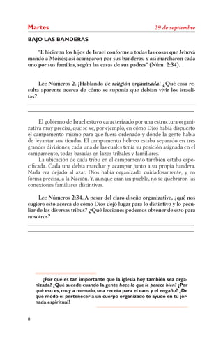 Martes
BAJO LAS BANDERAS

    “E hicieron los hijos de Israel conforme a todas las cosas que Jehová
mandó a Moisés; así acamparon por sus banderas, y así marcharon cada
uno por sus familias, según las casas de sus padres” (Núm. 2:34).


     Lee Números 2. ¡Hablando de                    ! ¿Qué cosa re-
sulta aparente acerca de cómo se suponía que debían vivir los israeli-
tas?
______________________________________________________________
______________________________________________________________

     El gobierno de Israel estuvo caracterizado por una estructura organi-
zativa muy precisa, que se ve, por ejemplo, en cómo Dios había dispuesto
el campamento mismo para que fuera ordenado y dónde la gente había
de levantar sus tiendas. El campamento hebreo estaba separado en tres
grandes divisiones, cada una de las cuales tenía su posición asignada en el
campamento, todas basadas en lazos tribales y familiares.
     La ubicación de cada tribu en el campamento también estaba espe-
ciﬁcada. Cada una debía marchar y acampar junto a su propia bandera.
Nada era dejado al azar. Dios había organizado cuidadosamente, y en
forma precisa, a la Nación. Y, aunque eran un pueblo, no se quebraron las
conexiones familiares distintivas.

      Lee Números 2:34. A pesar del claro diseño organizativo, ¿qué nos
sugiere esto acerca de cómo Dios dejó lugar para lo distintivo y lo pecu-
liar de las diversas tribus? ¿Qué lecciones podemos obtener de esto para
nosotros?
______________________________________________________________
______________________________________________________________




       ¿Por qué es tan importante que la iglesia hoy también sea orga-
    nizada? ¿Qué sucede cuando la gente hace lo que le parece bien? ¿Por
    qué eso es, muy a menudo, una receta para el caos y el engaño? ¿De
    qué modo el pertenecer a un cuerpo organizado te ayudó en tu jor-
    nada espiritual?


8
 