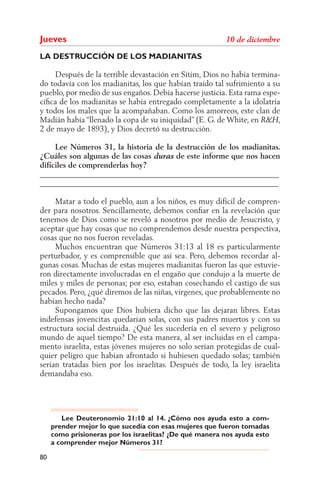 Jueves
LA DESTRUCCIÓN DE LOS MADIANITAS

     Después de la terrible devastación en Sitim, Dios no había termina-
do todavía con los madianitas, los que habían traído tal sufrimiento a su
pueblo, por medio de sus engaños. Debía hacerse justicia. Esta rama espe-
cíﬁca de los madianitas se había entregado completamente a la idolatría
y todos los males que la acompañaban. Como los amorreos, este clan de
Madián había “llenado la copa de su iniquidad” (E. G. de White, en       ,
2 de mayo de 1893), y Dios decretó su destrucción.

     Lee Números 31, la historia de la destrucción de los madianitas.
¿Cuáles son algunas de las cosas       de este informe que nos hacen
difíciles de comprenderlas hoy?
______________________________________________________________
______________________________________________________________

     Matar a todo el pueblo, aun a los niños, es muy difícil de compren-
der para nosotros. Sencillamente, debemos conﬁar en la revelación que
tenemos de Dios como se reveló a nosotros por medio de Jesucristo, y
aceptar que hay cosas que no comprendemos desde nuestra perspectiva,
cosas que no nos fueron reveladas.
     Muchos encuentran que Números 31:13 al 18 es particularmente
perturbador, y es comprensible que así sea. Pero, debemos recordar al-
gunas cosas. Muchas de estas mujeres madianitas fueron las que estuvie-
ron directamente involucradas en el engaño que condujo a la muerte de
miles y miles de personas; por eso, estaban cosechando el castigo de sus
pecados. Pero, ¿qué diremos de las niñas, vírgenes, que probablemente no
habían hecho nada?
     Supongamos que Dios hubiera dicho que las dejaran libres. Estas
indefensas jovencitas quedarían solas, con sus padres muertos y con su
estructura social destruida. ¿Qué les sucedería en el severo y peligroso
mundo de aquel tiempo? De esta manera, al ser incluidas en el campa-
mento israelita, estas jóvenes mujeres no solo serían protegidas de cual-
quier peligro que habían afrontado si hubiesen quedado solas; también
serían tratadas bien por los israelitas. Después de todo, la ley israelita
demandaba eso.




        Lee Deuteronomio 21:10 al 14. ¿Cómo nos ayuda esto a com-
     prender mejor lo que sucedía con esas mujeres que fueron tomadas
     como prisioneras por los israelitas? ¿De qué manera nos ayuda esto
     a comprender mejor Números 31?

80
 