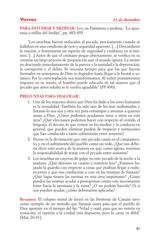 Viernes
PARA ESTUDIAR Y MEDITAR: Lee, en                                “La apos-
tasía a orillas del Jordán”, pp. 483-493.

     “Los israelitas fueron inducidos al pecado, precisamente cuando se
hallaban en una condición de ocio y seguridad aparente. [...] Descuidaron
la oración, y fomentaron un espíritu de seguridad y conﬁanza en sí mis-
mos. [...] Antes de que el cristiano peque abiertamente, se veriﬁca en su
corazón un largo proceso de preparación que el mundo ignora. La mente
no desciende inmediatamente de la pureza y la santidad a la depravación,
la corrupción y el delito. Se necesita tiempo para que los que fueron
formados en semejanza de Dios se degraden hasta llegar a lo brutal o sa-
tánico. Por la contemplación nos transformamos. Al nutrir pensamientos
impuros en su mente, el hombre puede educarla de tal manera que el
pecado que antes odiaba se le vuelva agradable” ( 490).

PREGUNTAS PARA DIALOGAR:
   1. Uno de los mayores dones que Dios ha dado a los seres humanos
      es la sexualidad. También ha sido uno de los más maltratados, y
      Satanás lo usa una y otra vez para entrampar y arruinar a quienes
      aman a Dios. ¿Cómo podemos ayudarnos unos a otros en esta
      área? ¿Qué elecciones podemos hacer con respecto al vestido, el
      lenguaje, el decoro, lo que vemos en los medios y la conducta en
      general, que pueden eliminar piedras de tropiezo y tentaciones
      que han conducido a tanto sufrimiento entre nosotros?
   2. Piensa en la devastación que este pecado causó en el campamen-
      to, y en el sufrimiento del pueblo como un todo. ¿Qué nos debe-
      ría decir esto acerca de la manera en que, como iglesia, tenemos
      la responsabilidad de tratar con el pecado entre nosotros?
   3. Los israelitas no cayeron de golpe en este pecado de la noche a la
      mañana. ¿Qué diremos en cuanto a nosotros hoy? ¿Estamos ba-
      jando la guardia con respecto a cosas que podrían llegar a endu-
      recernos y que nos conducirán a caer en las trampas de Satanás?
      ¿Qué lugar tienen las normas en esta área importante? ¿Cómo
      pueden las normas ayudar a protegernos contra este movimiento
      lento hacia la apostasía y la ruina? ¿O no podrán hacerlo? O, si
      nos pueden ayudar, ¿cómo deberíamos aplicarlas?

Resumen: El colapso moral de Israel en las fronteras de Canaán sirve
como ejemplo de un método que Satanás usará para que el pueblo de
Dios apostate en el tiempo del ﬁn. “Velad y orad, para que no entréis en
tentación; el espíritu a la verdad está dispuesto, pero la carne es débil”
(Mat. 26:41).

                                                                       81
 