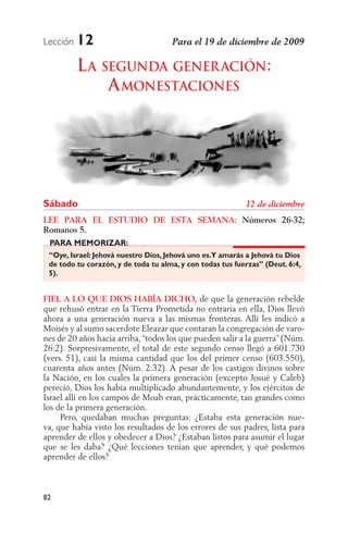 Lección   12
          L A SEGUNDA GENER ACIÓN:
               A MONESTACIONES




Sábado
LEE PARA EL ESTUDIO DE ESTA SEMANA: Números 26-32;
Romanos 5.
 PARA MEMORIZAR:
 “Oye, Israel: Jehová nuestro Dios, Jehová uno es.Y amarás a Jehová tu Dios
 de todo tu corazón, y de toda tu alma, y con todas tus fuerzas” (Deut. 6:4,
 5).


FIEL A LO QUE DIOS HABÍA DICHO, de que la generación rebelde
que rehusó entrar en la Tierra Prometida no entraría en ella, Dios llevó
ahora a una generación nueva a las mismas fronteras. Allí les indicó a
Moisés y al sumo sacerdote Eleazar que contaran la congregación de varo-
nes de 20 años hacia arriba, “todos los que pueden salir a la guerra” (Núm.
26:2). Sorpresivamente, el total de este segundo censo llegó a 601.730
(vers. 51), casi la misma cantidad que los del primer censo (603.550),
cuarenta años antes (Núm. 2:32). A pesar de los castigos divinos sobre
la Nación, en los cuales la primera generación (excepto Josué y Caleb)
pereció, Dios los había multiplicado abundantemente, y los ejércitos de
Israel allí en los campos de Moab eran, prácticamente, tan grandes como
los de la primera generación.
     Pero, quedaban muchas preguntas: ¿Estaba esta generación nue-
va, que había visto los resultados de los errores de sus padres, lista para
aprender de ellos y obedecer a Dios? ¿Estaban listos para asumir el lugar
que se les daba? ¿Qué lecciones tenían que aprender, y qué podemos
aprender de ellos?



82
 