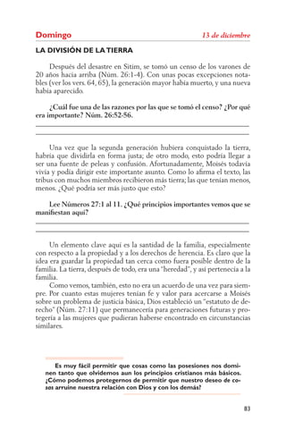 Domingo
LA DIVISIÓN DE LA TIERRA

     Después del desastre en Sitim, se tomó un censo de los varones de
20 años hacia arriba (Núm. 26:1-4). Con unas pocas excepciones nota-
bles (ver los vers. 64, 65), la generación mayor había muerto, y una nueva
había aparecido.

     ¿Cuál fue una de las razones por las que se tomó el censo? ¿Por qué
era importante? Núm. 26:52-56.
______________________________________________________________
______________________________________________________________

     Una vez que la segunda generación hubiera conquistado la tierra,
habría que dividirla en forma justa; de otro modo, esto podría llegar a
ser una fuente de peleas y confusión. Afortunadamente, Moisés todavía
vivía y podía dirigir este importante asunto. Como lo aﬁrma el texto, las
tribus con muchos miembros recibieron más tierra; las que tenían menos,
menos. ¿Qué podría ser más justo que esto?

    Lee Números 27:1 al 11. ¿Qué principios importantes vemos que se
maniﬁestan aquí?
______________________________________________________________
______________________________________________________________

     Un elemento clave aquí es la santidad de la familia, especialmente
con respecto a la propiedad y a los derechos de herencia. Es claro que la
idea era guardar la propiedad tan cerca como fuera posible dentro de la
familia. La tierra, después de todo, era una “heredad”, y así pertenecía a la
familia.
     Como vemos, también, esto no era un acuerdo de una vez para siem-
pre. Por cuanto estas mujeres tenían fe y valor para acercarse a Moisés
sobre un problema de justicia básica, Dios estableció un “estatuto de de-
recho” (Núm. 27:11) que permanecería para generaciones futuras y pro-
tegería a las mujeres que pudieran haberse encontrado en circunstancias
similares.




       Es muy fácil permitir que cosas como las posesiones nos domi-
   nen tanto que olvidemos aun los principios cristianos más básicos.
   ¿Cómo podemos protegernos de permitir que nuestro deseo de co-
   sas arruine nuestra relación con Dios y con los demás?


                                                                          83
 