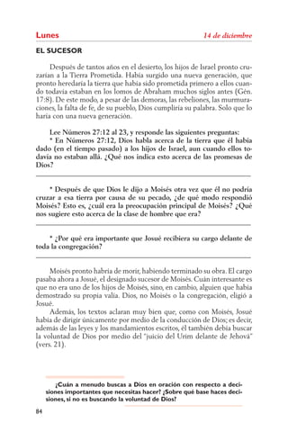 Lunes
EL SUCESOR

     Después de tantos años en el desierto, los hijos de Israel pronto cru-
zarían a la Tierra Prometida. Había surgido una nueva generación, que
pronto heredaría la tierra que había sido prometida primero a ellos cuan-
do todavía estaban en los lomos de Abraham muchos siglos antes (Gén.
17:8). De este modo, a pesar de las demoras, las rebeliones, las murmura-
ciones, la falta de fe, de su pueblo, Dios cumpliría su palabra. Solo que lo
haría con una nueva generación.

    Lee Números 27:12 al 23, y responde las siguientes preguntas:
    * En Números 27:12, Dios habla acerca de la tierra que él había
dado (en el tiempo pasado) a los hijos de Israel, aun cuando ellos to-
davía no estaban allá. ¿Qué nos indica esto acerca de las promesas de
Dios?
______________________________________________________________

    * Después de que Dios le dijo a Moisés otra vez que él no podría
cruzar a esa tierra por causa de su pecado, ¿de qué modo respondió
Moisés? Esto es, ¿cuál era la preocupación principal de Moisés? ¿Qué
nos sugiere esto acerca de la clase de hombre que era?
______________________________________________________________

    * ¿Por qué era importante que Josué recibiera su cargo delante de
toda la congregación?
______________________________________________________________

     Moisés pronto habría de morir, habiendo terminado su obra. El cargo
pasaba ahora a Josué, el designado sucesor de Moisés. Cuán interesante es
que no era uno de los hijos de Moisés, sino, en cambio, alguien que había
demostrado su propia valía. Dios, no Moisés o la congregación, eligió a
Josué.
     Además, los textos aclaran muy bien que, como con Moisés, Josué
había de dirigir únicamente por medio de la conducción de Dios; es decir,
además de las leyes y los mandamientos escritos, él también debía buscar
la voluntad de Dios por medio del “juicio del Urim delante de Jehová”
(vers. 21).




        ¿Cuán a menudo buscas a Dios en oración con respecto a deci-
     siones importantes que necesitas hacer? ¿Sobre qué base haces deci-
     siones, si no es buscando la voluntad de Dios?
84
 