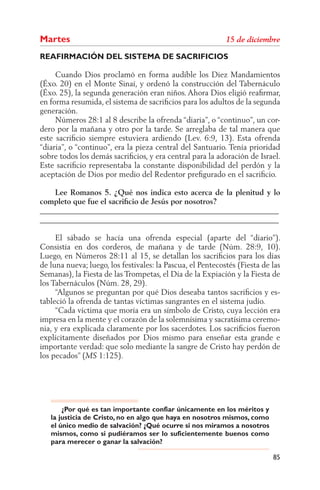 Martes
REAFIRMACIÓN DEL SISTEMA DE SACRIFICIOS

     Cuando Dios proclamó en forma audible los Diez Mandamientos
(Éxo. 20) en el Monte Sinaí, y ordenó la construcción del Tabernáculo
(Éxo. 25), la segunda generación eran niños. Ahora Dios eligió reaﬁrmar,
en forma resumida, el sistema de sacriﬁcios para los adultos de la segunda
generación.
     Números 28:1 al 8 describe la ofrenda “diaria”, o “continuo”, un cor-
dero por la mañana y otro por la tarde. Se arreglaba de tal manera que
este sacriﬁcio siempre estuviera ardiendo (Lev. 6:9, 13). Esta ofrenda
“diaria”, o “continuo”, era la pieza central del Santuario. Tenía prioridad
sobre todos los demás sacriﬁcios, y era central para la adoración de Israel.
Este sacriﬁcio representaba la constante disponibilidad del perdón y la
aceptación de Dios por medio del Redentor preﬁgurado en el sacriﬁcio.

    Lee Romanos 5. ¿Qué nos indica esto acerca de la plenitud y lo
completo que fue el sacriﬁcio de Jesús por nosotros?
______________________________________________________________
______________________________________________________________

     El sábado se hacía una ofrenda especial (aparte del “diario”).
Consistía en dos corderos, de mañana y de tarde (Núm. 28:9, 10).
Luego, en Números 28:11 al 15, se detallan los sacriﬁcios para los días
de luna nueva; luego, los festivales: la Pascua, el Pentecostés (Fiesta de las
Semanas), la Fiesta de las Trompetas, el Día de la Expiación y la Fiesta de
los Tabernáculos (Núm. 28, 29).
     “Algunos se preguntan por qué Dios deseaba tantos sacriﬁcios y es-
tableció la ofrenda de tantas víctimas sangrantes en el sistema judío.
     “Cada víctima que moría era un símbolo de Cristo, cuya lección era
impresa en la mente y el corazón de la solemnísima y sacratísima ceremo-
nia, y era explicada claramente por los sacerdotes. Los sacriﬁcios fueron
explícitamente diseñados por Dios mismo para enseñar esta grande e
importante verdad: que solo mediante la sangre de Cristo hay perdón de
los pecados” (     1:125).




       ¿Por qué es tan importante confiar únicamente en los méritos y
   la justicia de Cristo, no en algo que haya en nosotros mismos, como
   el único medio de salvación? ¿Qué ocurre si nos miramos a nosotros
   mismos, como si pudiéramos ser lo suficientemente buenos como
   para merecer o ganar la salvación?

                                                                           85
 