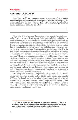 Miércoles
MANTENER LA PALABRA

    Lee Números 30 con respecto a votos y juramentos. ¿Qué principio
importante podemos obtener de este capítulo para nosotros hoy? ¿Qué
nos enseña acerca de la importancia de nuestras palabras? ¿Qué adver-
tencias deberíamos aprender de esto?
______________________________________________________________
______________________________________________________________
______________________________________________________________

      Una cosa es una mentira directa; eso es obviamente pecaminoso y
malo. Pero, no se habla de esto aquí. Cuán a menudo hemos hecho pro-
mesas solemnes, o un voto en el nombre del Señor, que teníamos en ese
momento la intención seria de cumplir, y eventualmente nos apartamos
de ella por una razón u otra. En este contexto inmediato, estamos tratan-
do con votos hechos “a Jehová”; pero, en realidad, cuando nosotros –espe-
cialmente como cristianos profesos– decimos que haremos algo, debería-
mos hacerlo. Si tuvimos solamente la intención de hacerlo en ocasión de
pronunciarlo, representará poca diferencia para aquel a quien hicimos la
promesa. Tal vez la persona nos creerá; tal vez, no. El punto es que, como
cristianos profesos, ¿qué clase de representantes de Cristo somos si solo
andamos haciendo promesas o votos que –por cualquier razón– termina-
mos no cumpliendo? ¿Cuán buena es nuestra religión si no cumplimos
nuestra palabra? Por esto es vital que seamos muy cuidadosos en lo que
prometemos o en los votos que hacemos, porque podremos encontrarnos
en la posición vergonzosa de no ser capaz de cumplirlos, no importa cuán
buenas hayan sido nuestras intenciones.
      “La obligación incurrida al empeñar uno su palabra, con tal de que
no sea para cometer un acto malo o ilícito, debe tenerse por sagrada”
( 540). En la cultura israelita, el no cumplir uno la promesa, jurada
en nombre de Dios, era considerado como un pecado de omisión. En un
sentido real, el dejar de cumplir un voto es tomar el nombre de Dios en
vano, especialmente si somos cristianos, quienes, idealmente, hacemos
todas las cosas en el nombre de Cristo.




         ¿Cuántas veces has hecho votos y promesas a otros, a Dios o a
     ti mismo, que hayas quebrantado? ¿Qué promesas puedes reclamar
     que te ayudarán a impedir que esto suceda continuamente?


86
 