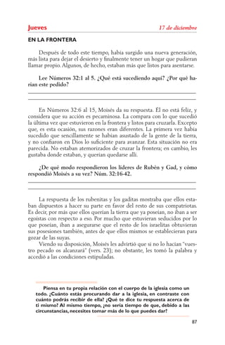 Jueves
EN LA FRONTERA

    Después de todo este tiempo, había surgido una nueva generación,
más lista para dejar el desierto y ﬁnalmente tener un hogar que pudieran
llamar propio. Algunos, de hecho, estaban más que listos para asentarse.

     Lee Números 32:1 al 5. ¿Qué está sucediendo aquí? ¿Por qué ha-
rían este pedido?
______________________________________________________________
______________________________________________________________

     En Números 32:6 al 15, Moisés da su respuesta. Él no está feliz, y
considera que su acción es pecaminosa. La compara con lo que sucedió
la última vez que estuvieron en la frontera y listos para cruzarla. Excepto
que, es esta ocasión, sus razones eran diferentes. La primera vez había
sucedido que sencillamente se habían asustado de la gente de la tierra,
y no conﬁaron en Dios lo suﬁciente para avanzar. Esta situación no era
parecida. No estaban atemorizados de cruzar la frontera; en cambio, les
gustaba donde estaban, y querían quedarse allí.

    ¿De qué modo respondieron los líderes de Rubén y Gad, y cómo
respondió Moisés a su vez? Núm. 32:16-42.
______________________________________________________________
______________________________________________________________

     La respuesta de los rubenitas y los gaditas mostraba que ellos esta-
ban dispuestos a hacer su parte en favor del resto de sus compatriotas.
Es decir, por más que ellos querían la tierra que ya poseían, no iban a ser
egoístas con respecto a eso. Por mucho que estuvieran seducidos por lo
que poseían, iban a asegurarse que el resto de los israelitas obtuvieran
sus posesiones también, antes de que ellos mismos se establecieran para
gozar de las suyas.
     Viendo su disposición, Moisés les advirtió que si no lo hacían “vues-
tro pecado os alcanzará” (vers. 23); no obstante, les tomó la palabra y
accedió a las condiciones estipuladas.




       Piensa en tu propia relación con el cuerpo de la iglesia como un
   todo. ¿Cuánto estás procurando dar a la iglesia, en contraste con
   cuánto podrás recibir de ella? ¿Qué te dice tu respuesta acerca de
   ti mismo? Al mismo tiempo, ¿no sería tiempo de que, debido a las
   circunstancias, necesites tomar más de lo que puedes dar?

                                                                          87
 