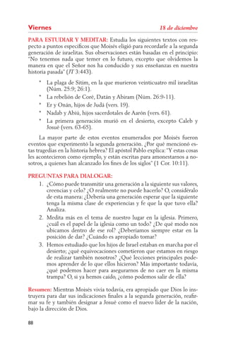 Viernes
PARA ESTUDIAR Y MEDITAR: Estudia los siguientes textos con res-
pecto a puntos especíﬁcos que Moisés eligió para recordarle a la segunda
generación de israelitas. Sus observaciones están basadas en el principio:
“No tenemos nada que temer en lo futuro, excepto que olvidemos la
manera en que el Señor nos ha conducido y sus enseñanzas en nuestra
historia pasada” ( 3:443).
     * La plaga de Sitim, en la que murieron veinticuatro mil israelitas
       (Núm. 25:9; 26:1).
     * La rebelión de Coré, Datán y Abiram (Núm. 26:9-11).
     * Er y Onán, hijos de Judá (vers. 19).
     * Nadab y Abiú, hijos sacerdotales de Aarón (vers. 61).
     * La primera generación murió en el desierto, excepto Caleb y
       Josué (vers. 63-65).
      La mayor parte de estos eventos enumerados por Moisés fueron
eventos que experimentó la segunda generación. ¿Por qué mencionó es-
tas tragedias en la historia hebrea? El apóstol Pablo explica: “Y estas cosas
les acontecieron como ejemplo, y están escritas para amonestarnos a no-
sotros, a quienes han alcanzado los ﬁnes de los siglos” (1 Cor. 10:11).

PREGUNTAS PARA DIALOGAR:
   1. ¿Cómo puede transmitir una generación a la siguiente sus valores,
      creencias y celo? ¿O realmente no puede hacerlo? O, considéralo
      de esta manera: ¿Debería una generación esperar que la siguiente
      tenga la misma clase de experiencias y fe que la que tuvo ella?
      Analiza.
   2. Medita más en el tema de nuestro lugar en la iglesia. Primero,
      ¿cuál es el papel de la iglesia como un todo? ¿De qué modo nos
      ubicamos dentro de ese rol? ¿Deberíamos siempre estar en la
      posición de dar? ¿Cuándo es apropiado tomar?
   3. Hemos estudiado que los hijos de Israel estaban en marcha por el
      desierto; ¿qué equivocaciones cometieron que estamos en riesgo
      de realizar también nosotros? ¿Qué lecciones principales pode-
      mos aprender de lo que ellos hicieron? Más importante todavía,
      ¿qué podemos hacer para asegurarnos de no caer en la misma
      trampa? O, si ya hemos caído, ¿cómo podemos salir de ella?

Resumen: Mientras Moisés vivía todavía, era apropiado que Dios lo ins-
truyera para dar sus indicaciones ﬁnales a la segunda generación, reaﬁr-
mar su fe y también designar a Josué como el nuevo líder de la nación,
bajo la dirección de Dios.

88
 