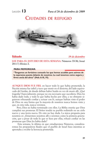 Lección   13
             CIUDADES DE REFUGIO




Sábado
LEE PARA EL ESTUDIO DE ESTA SEMANA: Números 33-36; Josué
20:1-7; Efesios 2.

 PARA MEMORIZAR:
 “Tengamos un fortísimo consuelo los que hemos acudido para asirnos de
 la esperanza puesta delante de nosotros. La cual tenemos como segura y
 firme ancla del alma” (Heb. 6:18, 19).


AUNQUE DIOS FUE FIEL en hacer todo lo que había prometido, la
Nación misma fue inﬁel y tuvo que morir en el desierto, del lado equivo-
cado del Jordán, de donde debían haber huido en vez de morir allí. ¡Qué
tragedia! Especialmente, porque no era necesario que sucediera. Dios les
había dado todo, y todo lo que había hecho por ellos, y no obstante si-
guieron rehusando conﬁar y actuar con fe, aunque habían visto el poder
de Dios en una forma que la mayoría de nosotros nunca hemos visto y
que, en esta vida, nunca veremos.
     Pero, Dios no había terminado con ellos. La Biblia enseña que Dios
cumplirá sus promesas. El Señor tendrá su pueblo redimido en un cielo
nuevo y una tierra nueva. De esto no hay duda. La única pregunta para
nosotros es: ¿Estaremos nosotros allí o seremos como la primera genera-
ción, que a pesar de todo lo que se hizo por ellas, rehusó conﬁar en las
promesas que Dios les había dado?
      Esta semana, la última en que estudiaremos Números, considera-
remos los preparativos ﬁnales que el pueblo de Israel hizo mientras se
aprestaba a recibir la herencia prometida.


                                                                      89
 