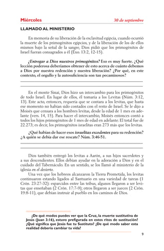 Miércoles
LLAMADO AL MINISTERIO

     En memoria de su liberación de la esclavitud egipcia, cuando ocurrió
la muerte de los primogénitos egipcios, y de la liberación de los de ellos
mismos bajo la señal de la sangre, Dios pidió que los primogénitos de
Israel fueran consagrados a él (Éxo. 13:2, 12-15).

                                                Eso es muy fuerte. ¿Qué
lección poderosa deberíamos obtener de esto acerca de cuánto debemos
a Dios por nuestra redención y nuestra liberación? ¿Por qué, en este
contexto, el orgullo y la autosuﬁciencia son tan pecaminosos?
______________________________________________________________
______________________________________________________________
     En el monte Sinaí, Dios hizo un intercambio para los primogénitos
de todo Israel. En lugar de ellos, él tomaría a los Levitas (Núm. 3:12,
13). Este acto, entonces, requería que se contara a los levitas, que hasta
ese momento no habían sido contados con el resto de Israel. Se le dijo a
Moisés que censara a los hombres levitas, desde la edad de 1 mes en ade-
lante (vers. 14, 15). Para hacer el intercambio, Moisés entonces contó a
todos los hijos primogénitos de 1 mes de edad en adelante. El total fue de
22.273; es decir, los primogénitos israelitas eran 273 más que los levitas.
    ¿Qué habían de hacer esos                    para su redención?
¿A quién se debía dar ese rescate? Núm. 3:46-51.
______________________________________________________________
______________________________________________________________

     Dios también entregó los levitas a Aarón, a sus hijos sacerdotes y
a sus descendientes. Ellos debían ayudar en la adoración a Dios y en el
cuidado del Tabernáculo. En un sentido, se los llamó al ministerio de la
iglesia
     Una vez que los hebreos alcanzaron la Tierra Prometida, los levitas
continuaron estando ligados al Santuario en una variedad de tareas (1
Crón. 23:27-32): esparcidos entre las tribus, algunos llegaron a ser levi-
tas que enseñaban (2 Crón. 17:7-9); otros llegaron a ser jueces (2 Crón.
19:8-11), que debían instruir al pueblo en los caminos de Dios.




      ¿De qué modos puedes ver que la Cruz, la muerte sustitutiva de
   Jesús (Juan 3:16), estuvo prefigurada en estos ritos de sustitución?
   ¿Qué significa que Jesús fue tu Sustituto? ¿De qué modo saber esta
   realidad debería cambiar tu vida?
                                                                          9
 