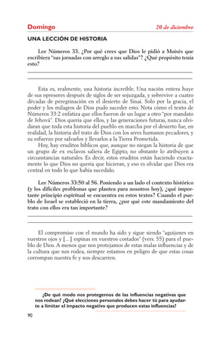 Domingo
UNA LECCIÓN DE HISTORIA

     Lee Números 33. ¿Por qué crees que Dios le pidió a Moisés que
escribiera “sus jornadas con arreglo a sus salidas”? ¿Qué propósito tenía
esto?
______________________________________________________________
______________________________________________________________

     Esta es, realmente, una historia increíble. Una nación entera huye
de sus opresores después de siglos de ser sojuzgada, y sobrevive a cuatro
décadas de peregrinación en el desierto de Sinaí. Solo por la gracia, el
poder y los milagros de Dios pudo suceder esto. Nota cómo el texto de
Números 33:2 enfatiza que ellos fueron de un lugar a otro “por mandato
de Jehová”. Dios quería que ellos, y las generaciones futuras, nunca olvi-
daran que toda esta historia del pueblo en marcha por el desierto fue, en
realidad, la historia del trato de Dios con los seres humanos pecadores, y
su esfuerzo por salvarlos y llevarlos a la Tierra Prometida.
     Hoy, hay eruditos bíblicos que, aunque no niegan la historia de que
un grupo de ex esclavos saliera de Egipto, no obstante lo atribuyen a
circunstancias naturales. Es decir, estos eruditos están haciendo exacta-
mente lo que Dios no quería que hicieran, y eso es olvidar que Dios era
central en todo lo que había sucedido.

     Lee Números 33:50 al 56. Poniendo a un lado el contexto histórico
(y los difíciles problemas que plantea para nosotros hoy), ¿qué impor-
tante principio espiritual se encuentra en estos textos? Cuando el pue-
blo de Israel se estableció en la tierra, ¿por qué este mandamiento del
trato con ellos era tan importante?
______________________________________________________________
______________________________________________________________

     El compromiso con el mundo ha sido y sigue siendo “aguijones en
vuestros ojos y [...] espinas en vuestros costados” (vers. 55) para el pue-
blo de Dios. A menos que nos protejamos de estas malas inﬂuencias y de
la cultura que nos rodea, siempre estamos en peligro de que estas cosas
corrompan nuestra fe y nos descarríen.




         ¿De qué modo nos protegemos de las influencias negativas que
     nos rodean? ¿Qué elecciones personales debes hacer tú para ayudar-
     te a limitar el impacto negativo que producen estas influencias?
90
 
