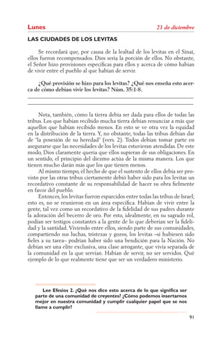 Lunes
LAS CIUDADES DE LOS LEVITAS

     Se recordará que, por causa de la lealtad de los levitas en el Sinaí,
ellos fueron recompensados. Dios sería la porción de ellos. No obstante,
el Señor hizo provisiones especíﬁcas para ellos y acerca de cómo habían
de vivir entre el pueblo al que habían de servir.

    ¿Qué provisión se hizo para los levitas? ¿Qué nos enseña esto acer-
ca de cómo debían vivir los levitas? Núm. 35:1-8.
______________________________________________________________
______________________________________________________________

     Nota, también, cómo la tierra debía ser dada para ellos de todas las
tribus. Los que habían recibido mucha tierra debían renunciar a más que
aquellos que habían recibido menos. En esto se ve otra vez la equidad
en la distribución de la tierra. Y, no obstante, todas las tribus debían dar
de “la posesión de su heredad” (vers. 2). Todos debían tomar parte en
asegurarse que las necesidades de los levitas estuvieran atendidas. De este
modo, Dios claramente quería que ellos supieran de sus obligaciones. En
un sentido, el principio del diezmo actúa de la misma manera. Los que
tienen mucho darán más que los que tienen menos.
     Al mismo tiempo, el hecho de que el sustento de ellos debía ser pro-
visto por las otras tribus ciertamente debió haber sido para los levitas un
recordativo constante de su responsabilidad de hacer su obra ﬁelmente
en favor del pueblo.
     Entonces, los levitas fueron esparcidos entre todas las tribus de Israel;
esto es, no se reunieron en un área especíﬁca. Habían de vivir entre la
gente, tal vez como un recordativo de la ﬁdelidad de sus padres durante
la adoración del becerro de oro. Por esto, idealmente, en su sagrado rol,
podían ser testigos constantes a la gente de lo que deberían ser la ﬁdeli-
dad y la santidad. Viviendo entre ellos, siendo parte de sus comunidades,
compartiendo sus luchas, tristezas y gozos, los levitas –si hubiesen sido
ﬁeles a su tarea– podrían haber sido una bendición para la Nación. No
debían ser una elite exclusiva, una clase arrogante, que vivía separada de
la comunidad en la que servían. Habían de servir, no ser servidos. Qué
ejemplo de lo que realmente tiene que ser un verdadero ministerio.




      Lee Efesios 2. ¿Qué nos dice esto acerca de lo que significa ser
   parte de una comunidad de creyentes? ¿Cómo podemos insertarnos
   mejor en nuestra comunidad y cumplir cualquier papel que se nos
   llame a cumplir?

                                                                           91
 