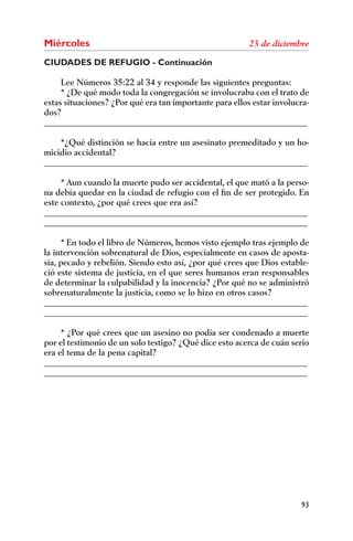 Miércoles
CIUDADES DE REFUGIO - Continuación

     Lee Números 35:22 al 34 y responde las siguientes preguntas:
     * ¿De qué modo toda la congregación se involucraba con el trato de
estas situaciones? ¿Por qué era tan importante para ellos estar involucra-
dos?
______________________________________________________________

    *¿Qué distinción se hacía entre un asesinato premeditado y un ho-
micidio accidental?
______________________________________________________________

     * Aun cuando la muerte pudo ser accidental, el que mató a la perso-
na debía quedar en la ciudad de refugio con el ﬁn de ser protegido. En
este contexto, ¿por qué crees que era así?
______________________________________________________________
______________________________________________________________

      * En todo el libro de Números, hemos visto ejemplo tras ejemplo de
la intervención sobrenatural de Dios, especialmente en casos de aposta-
sía, pecado y rebelión. Siendo esto así, ¿por qué crees que Dios estable-
ció este sistema de justicia, en el que seres humanos eran responsables
de determinar la culpabilidad y la inocencia? ¿Por qué no se administró
sobrenaturalmente la justicia, como se lo hizo en otros casos?
______________________________________________________________
______________________________________________________________

     * ¿Por qué crees que un asesino no podía ser condenado a muerte
por el testimonio de un solo testigo? ¿Qué dice esto acerca de cuán serio
era el tema de la pena capital?
______________________________________________________________
______________________________________________________________




                                                                       93
 