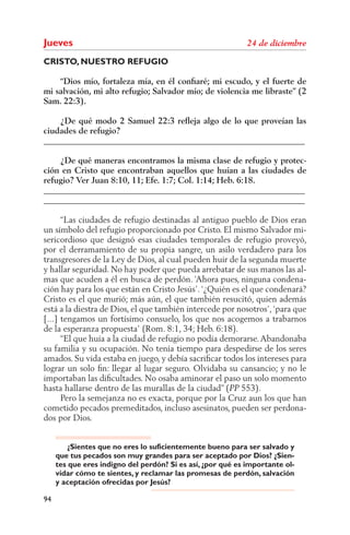 Jueves
CRISTO, NUESTRO REFUGIO

    “Dios mío, fortaleza mía, en él conﬁaré; mi escudo, y el fuerte de
mi salvación, mi alto refugio; Salvador mío; de violencia me libraste” (2
Sam. 22:3).

    ¿De qué modo 2 Samuel 22:3 reﬂeja algo de lo que proveían las
ciudades de refugio?
______________________________________________________________

    ¿De qué maneras encontramos la misma clase de refugio y protec-
ción en Cristo que encontraban aquellos que huían a las ciudades de
refugio? Ver Juan 8:10, 11; Efe. 1:7; Col. 1:14; Heb. 6:18.
______________________________________________________________
______________________________________________________________

      “Las ciudades de refugio destinadas al antiguo pueblo de Dios eran
un símbolo del refugio proporcionado por Cristo. El mismo Salvador mi-
sericordioso que designó esas ciudades temporales de refugio proveyó,
por el derramamiento de su propia sangre, un asilo verdadero para los
transgresores de la Ley de Dios, al cual pueden huir de la segunda muerte
y hallar seguridad. No hay poder que pueda arrebatar de sus manos las al-
mas que acuden a él en busca de perdón. ‘Ahora pues, ninguna condena-
ción hay para los que están en Cristo Jesús’. ‘¿Quién es el que condenará?
Cristo es el que murió; más aún, el que también resucitó, quien además
está a la diestra de Dios, el que también intercede por nosotros’, ‘para que
[...] tengamos un fortísimo consuelo, los que nos acogemos a trabarnos
de la esperanza propuesta’ (Rom. 8:1, 34; Heb. 6:18).
      “El que huía a la ciudad de refugio no podía demorarse. Abandonaba
su familia y su ocupación. No tenía tiempo para despedirse de los seres
amados. Su vida estaba en juego, y debía sacriﬁcar todos los intereses para
lograr un solo ﬁn: llegar al lugar seguro. Olvidaba su cansancio; y no le
importaban las diﬁcultades. No osaba aminorar el paso un solo momento
hasta hallarse dentro de las murallas de la ciudad” ( 553).
      Pero la semejanza no es exacta, porque por la Cruz aun los que han
cometido pecados premeditados, incluso asesinatos, pueden ser perdona-
dos por Dios.


         ¿Sientes que no eres lo suficientemente bueno para ser salvado y
     que tus pecados son muy grandes para ser aceptado por Dios? ¿Sien-
     tes que eres indigno del perdón? Si es así, ¿por qué es importante ol-
     vidar cómo te sientes, y reclamar las promesas de perdón, salvación
     y aceptación ofrecidas por Jesús?

94
 