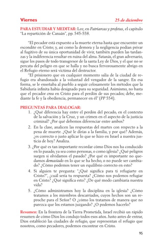 Viernes
PARA ESTUDIAR Y MEDITAR: Lee, en                                  el capítulo
“La repartición de Canaán”, pp. 545-558.

     “El pecador está expuesto a la muerte eterna hasta que encuentre un
escondite en Cristo; y, así como la demora y la negligencia podían privar
al fugitivo de su única oportunidad de vivir, también pueden las tardan-
zas y la indiferencia resultar en ruina del alma. Satanás, el gran adversario,
sigue los pasos de todo transgresor de la santa Ley de Dios, y el que no se
percata del peligro en que se halla y no busca fervorosamente abrigo en
el Refugio eterno será víctima del destructor.
     “El prisionero que en cualquier momento salía de la ciudad de re-
fugio era abandonado a la voluntad del vengador de la sangre. En esa
forma, se le enseñaba al pueblo a seguir celosamente los métodos que la
Sabiduría inﬁnita había designado para su seguridad. Asimismo, no basta
que el pecador         en Cristo para el perdón de sus pecados; debe, me-
diante la fe y la obediencia, permanecer en él” ( 554).

PREGUNTAS PARA DIALOGAR:
   1. ¿Qué diferencia hay entre el perdón del pecado, en el contexto
       de la salvación y la Cruz, y un crimen en el aspecto de la justicia
       criminal? ¿Por qué debemos diferenciar entre ambos?
   2. En la clase, analicen las respuestas del martes con respecto a la
       pena de muerte. ¿Qué le dirías a la familia, y por qué? Además,
       ¿es correcto o justo aplicar lo que se hizo en Israel a nuestra jus-
       ticia de hoy? Analiza.
   3. ¿Por qué es tan importante recordar cómo Dios nos ha conducido
       en lo pasado, ya sea como personas, o como iglesia? ¿Qué peligros
       surgen si olvidamos el pasado? ¿Por qué es importante no que-
       darnos              en lo que se ha hecho, o no puede ser cambia-
       do? ¿Cómo podemos tener un equilibrio correcto en esto?
   4. Si alguien te pregunta: “¿Qué signiﬁca para ti refugiarte en
       Cristo?”, ¿cuál sería tu respuesta? ¿Cómo nos podemos refugiar
       en Cristo? ¿Qué signiﬁca esto? ¿De qué modo cambiaría nuestra
       vida?
   5. ¿Cómo administramos hoy la disciplina en la iglesia? ¿Cómo
       tratamos a los miembros descarriados, cuyos hechos son un re-
       proche para el Señor? O ¿cómo los tratamos de manera que no
       parezca que los estamos juzgando? ¿O podemos hacerlo?
Resumen: En la frontera de la Tierra Prometida, Israel recibió un rápido
resumen de cómo Dios los condujo todos esos años. Justo antes de entrar,
Dios estableció las ciudades de refugio, que representan el refugio que
nosotros, como pecadores, podemos encontrar en Cristo.
                                                                           95
 
