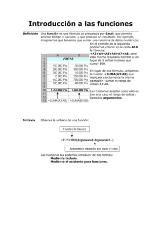 Introducción a las funciones
Definición Una función es una fórmula ya preparada por Excel, que permite
ahorrar tiempo y cálculos, y que produce un resultado. Por ejemplo,
imaginemos que tenemos que sumar una columna de datos numéricos:
En el ejemplo de la izquierda
podríamos colocar en la celda A10
la fórmula:
=A3+A4+A5+A6+A7+A8, pero
esto mismo resultaría horrible si en
lugar de 5 celdas hubiese que
sumar 100.
En lugar de esa fórmula, utilizamos
la función =SUMA(A3:A8) que
realizará exactamente la misma
operación; sumar el rango de
celdas A3:A8.
Las funciones aceptan unos valores
(en este caso el rango de celdas)
llamados argumentos.
Sintaxis Observa la sintaxis de una función:
Las funciones las podemos introducir de dos formas:
Mediante teclado.
Mediante el asistente para funciones.
 