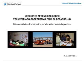 Programa CooperantesCaixa




         LECCIONES APRENDIDAS SOBRE
VOLUNTARIADO CORPORATIVO PARA EL DESARROLLO:

Cómo maximizar los impactos para la reducción de la pobreza.




                                                    Madrid, 30-11-2011
 