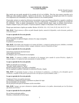 LECCIONES DE APOLOS:
Un estudio biográfico
Por Dr. Gerardo Laursen
Usado con permiso
Hay mucho que uno puede aprender de los grandes de la fe en la Biblia. Pero hay otros menos conocidos en la
Biblia que valen estudiarse también. Apolos es uno de éstos. Su vida provee un ejemplo para todos los creyentes
de la importancia de la humildad y de compartir nuestra fe con el mundo perdido.
El proceder: primero se copian las referencias (encontradas en una concordancia exhaustiva), segundo se medita en
qué significan, tercero se sacan observaciones, lecciones o aplicaciones, y finalmente se organiza un resumen de
los resultados. (Para su propio entrenamiento, lea el pasaje indicado abajo, saque sus propias observaciones,
después compare lo que yo he sacado.) El proceso práctico: adapte su vida propia a estas nuevas normas.
Pasajes que mencionen a Apolos por nombre: Hechos 18:24-28; 1 Co. 1:12; 3:4-6, 21-22; 4:6; 16:12; Ti. 3:13.
Hch. 18:24, “Llegó entonces a Éfeso un judío llamado Apolos, natural de Alejandría, varón elocuente, poderoso
en las Escrituras”.
Lo que se aprende de él en este párrafo:
Apolos es un creyente judío
Es de Alejandría, la capital de Egipto, entonces él es algo cosmopolita
Es elocuente
Es poderoso en las Escrituras
Hch. 18:25, “Este había sido instruido en el camino del Señor; y siendo de espíritu fervoroso, hablaba y enseñaba
diligentemente lo concerniente al Señor, aunque solamente conocía el bautismo de Juan.”
Lo que se aprende de él en este párrafo:
Tenía buena orientación doctrinal inicial
Tenía espíritu fervoroso
Era diligente, pero su orientación era incompleta
Hch. 18:26, “Y comenzó a hablar con denuedo en la sinagoga; pero cuando le oyeron Priscila y Aquila, le
tomaron aparte y le expusieron más exactamente el camino de Dios.’
Lo que se aprende de él en este párrafo:
Habló con denuedo en la sinagoga
“Pescaba” donde estaban los “peces”
Recibió doctrina de laicos, que indica su humildad
No fue regañado en público, indicando la cortesía de Priscila y Aquila
Hch. 18:27, “Y queriendo él pasar a Acaya, los hermanos le animaron, y escribieron a los discípulos que le
recibiesen; y llegado él allá, fue de gran provecho a los que por la gracia habían creído…”
Lo que se aprende de él en este párrafo:
Viajaba por Cristo con espíritu misionero
Los hermanos estaban de acuerdo y aprobaron sus planes de viajar
Fue recomendado a los discípulos
Era de gran provecho para los hermanos recién convertidos
Hch. 18:28, “porque con gran vehemencia refutaba públicamente a los judíos, demostrando por las Escrituras
que Jesús era el Cristo.”
Lo que se aprende de él en este párrafo:
Era un fuerte predicador público
Pensaba y comunicaba en forma lógica

1

 