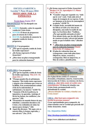 ESCUELA SABÁTICA
Lección 7: Para 18 mayo 2024
MOTIVADOS POR LA
ESPERANZA
Texto base: Isaías 25:9
PROPÓSITO: Ser un discípulo con
esperanza.
 SABER: Entender, sobre la segunda
venida de Cristo Jesús.
 SENTIR: El deseo de prepararse
para el retorno de Cristo.
 HACER: La decisión de anunciar la
segunda venida de Jesús y
prepararse.
MOTIVA: Con preguntas:
 ¿Por qué la segunda venida de Jesús
ha traído esperanza?
 ¿De forma regresará el Señor
Jesucristo?
 ¿Dios tiene un plan cronogramado
para la redención humana?
2. ¿De forma regresará el Señor Jesucristo?
Hechos 1:9- 11; Apocalipsis 1:7; Mateo
24:27, 30 y 31
 “Cuando venga por segunda vez, ‘todo
ojo lo verá’ venir. Todo oído oirá el
toque de trompeta de su regreso. Cada
ser humano en la tierra lo contemplará
su gloria.” (GEB 73)
 Cuando Jesús, ascendió del monte de
los Olivos al cielo a la vista de los
discípulos, una nube lo ocultó de sus
ojos. La Escritura dice: “Galileos,
¿Por qué quedáis mirando al cielo?
Este mismo Jesús, que ha sido llevado
de vosotros al cielo, volverá del mismo
modo en que lo habéis visto.” (Hechos
1:11)
 3. ¿Dios tiene un plan cronogramado
para la redención humana? Daniel
8:14; 9:24- 27; Gálatas 4:4
 El plan de redención tiene un
cronograma, como todo plan tiene:
Objetivos, metas, recursos y
cronograma. Dios no improvisa, es
Dios de orden y planificación.
EXPLORA: Con preguntas:
1. ¿Por qué la segunda venida de Jesús
ha traído esperanza? Tito 2:11- 14;
Juan 14:1- 3
 “Porque pondrá fin al sufrimiento
humano. “Ha traído tanta esperanza
y alegría a los cristianos que creen en
la Biblia. Este acontecimiento señala
el fin de la enfermedad, el
sufrimiento y la muerte.” (GEB 72)
 “Anuncia el fin de la pobreza, la
injusticia y la opresión. Anticipa el
fin de las luchas, los conflictos y las
guerras.” (Id)
 “Pronostica un mundo futuro de paz,
felicidad y comunión duradera con
Cristo y los redimidos de todas las
épocas para siempre.” (Id)
 Aquel día diremos: “He aquí, este es
nuestro Dios, le hemos esperado, y
nos salvará.” (Isa. 25:9)
En el plan divino estaba el: restaurar
Jerusalén, el bautismo, muerte, resurrección,
intersección de Cristo y su retorno a la tierra.
APLICA: ¿Qué debo sentir al recibir estos
conocimientos? El deseo de triunfar con
Cristo Jesús, permaneciendo en él y
defendiendo la verdad.
¿Deseas defender la verdad y triunfar con
Cristo Jesús?
CREA: ¿Qué haré para compartir esta
lección la próxima semana?
Crear oportunidades para compartir, de
cómo triunfar con la Verdad que procede del
Señor Jesucristo. Amén
Lic. Alejandrino Halire
http://decalogo-janohalire.blogspot.com/
https://www.slideshare.net/ahalirecc
 