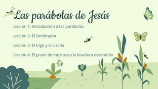 Las parábolas de Jesús
Lección 1: Introducción a las parábolas
Lección 2: El Sembrador
Lección 3: El trigo y la cizaña
Lección 4: El grano de mostaza y la levadura escondida
 