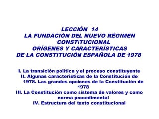LECCIÓN 14
LA FUNDACIÓN DEL NUEVO RÉGIMEN
CONSTITUCIONAL
ORÍGENES Y CARACTERÍSTICAS
DE LA CONSTITUCIÓN ESPAÑOLA DE 1978
I. La transición política y el proceso constituyente
II. Algunas características de la Constitución de
1978. Las grandes opciones de la Constitución de
1978
III. La Constitución como sistema de valores y como
norma procedimental
IV. Estructura del texto constitucional
 