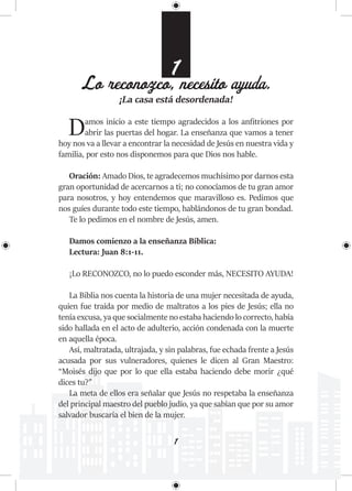 1
1
Lo reconozco, necesito ayuda.
¡La casa está desordenada!
Damos inicio a este tiempo agradecidos a los anfitriones por
abrir las puertas del hogar. La enseñanza que vamos a tener
hoy nos va a llevar a encontrar la necesidad de Jesús en nuestra vida y
familia, por esto nos disponemos para que Dios nos hable.
Oración: Amado Dios, te agradecemos muchísimo por darnos esta
gran oportunidad de acercarnos a ti; no conocíamos de tu gran amor
para nosotros, y hoy entendemos que maravilloso es. Pedimos que
nos guíes durante todo este tiempo, hablándonos de tu gran bondad.
Te lo pedimos en el nombre de Jesús, amen.
Damos comienzo a la enseñanza Bíblica:
Lectura: Juan 8:1-11.
¡Lo RECONOZCO, no lo puedo esconder más, NECESITO AYUDA!
La Biblia nos cuenta la historia de una mujer necesitada de ayuda,
quien fue traída por medio de maltratos a los pies de Jesús; ella no
tenía excusa, ya que socialmente no estaba haciendo lo correcto, había
sido hallada en el acto de adulterio, acción condenada con la muerte
en aquella época.
Así, maltratada, ultrajada, y sin palabras, fue echada frente a Jesús
acusada por sus vulneradores, quienes le dicen al Gran Maestro:
“Moisés dijo que por lo que ella estaba haciendo debe morir ¿qué
dices tu?”
La meta de ellos era señalar que Jesús no respetaba la enseñanza
del principal maestro del pueblo judío, ya que sabían que por su amor
salvador buscaría el bien de la mujer.
 