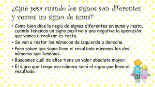 ¿Qué pasa cuando los signos son diferentes
y vemos un signo de suma?
• Como bien dice la regla de signos diferentes en suma y resta,
cuando tenemos un signo positivo y uno negativo la operación
que vamos a realizar es resta.
• Se van a restar los números de izquierda a derecha.
• Para saber que signo lleva el resultado miramos los dos
números que tenemos.
• Buscamos cuál de ellos tiene un valor absoluto mayor.
• El signo que tenga ese número será el signo que lleve el
resultado.
 