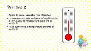 Práctica 3
• Aplica la suma. Muestra tus cómputos.
• La temperatura esta mañana en Canadá estaba
a -2°F. Luego la temperatura subió 8°F al
mediodía.
• Halla cuánto fue la temperatura durante el
mediodía
 