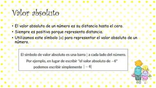 Valor absoluto
• El valor absoluto de un número es su distancia hasta el cero.
• Siempre es positivo porque representa distancia.
• Utilizamos este símbolo 𝑥 para representar el valor absoluto de un
número.
 