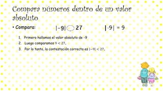 Compara números dentro de un valor
absoluto
• Compara:
1. Primero hallamos el valor absoluto de -9
2. Luego comparamos 9 < 27.
3. Por lo tanto, la contestación correcta es −9 < 27.
 